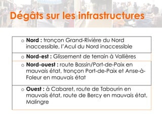 Dégâts sur les infrastructures 
o Nord : tronçon Grand-Rivière du Nord 
inaccessible, l’Acul du Nord inaccessible 
o Nord-est : Glissement de terrain à Vallières 
o Nord-ouest : route Bassin/Port-de-Paix en 
mauvais état, tronçon Port-de-Paix et Anse-à- 
Foleur en mauvais état 
o Ouest : à Cabaret, route de Tabourin en 
mauvais état, route de Bercy en mauvais état, 
Malingre 
 