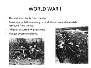 WORLD WAR I
• The war went badly from the start.
• Peasant population was angry  all the farms and materials
removed from the war.
• Inflation occurred  prices rose
• Hunger became endemic.
http://eur
opeanhis
tory.abou
t.com/od/
russiaan
dukraine/
a/Causes
-Of-The-
Russian-
Revolutio
n_2.htm
 