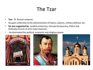 The Tzar
• Tzar  Russian emperor.
• He gave uniformity to the administration of towns, cultures, military defense, etc.
• He was supported by Landed aristocracy, Corrupt bureaucracy, Police and
Orthodox Church of semi-state character.
• He dominated the political, economic and religious power.
 