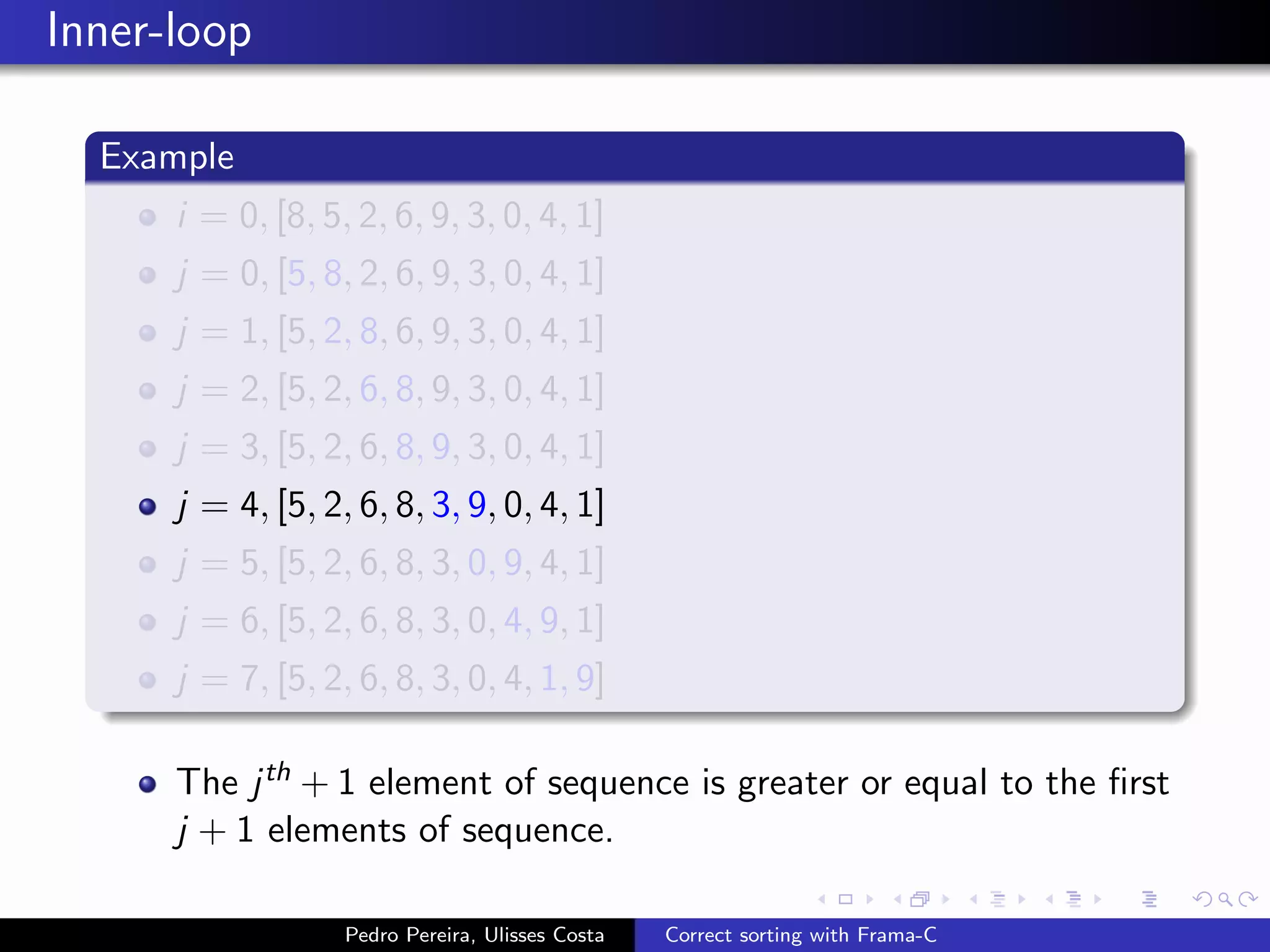 Inner-loop

  Example
      i = 0, [8, 5, 2, 6, 9, 3, 0, 4, 1]
      j = 0, [5, 8, 2, 6, 9, 3, 0, 4, 1]
      j = 1, [5, 2, 8, 6, 9, 3, 0, 4, 1]
      j = 2, [5, 2, 6, 8, 9, 3, 0, 4, 1]
      j = 3, [5, 2, 6, 8, 9, 3, 0, 4, 1]
      j = 4, [5, 2, 6, 8, 3, 9, 0, 4, 1]
      j = 5, [5, 2, 6, 8, 3, 0, 9, 4, 1]
      j = 6, [5, 2, 6, 8, 3, 0, 4, 9, 1]
      j = 7, [5, 2, 6, 8, 3, 0, 4, 1, 9]

      The j th + 1 element of sequence is greater or equal to the ﬁrst
      j + 1 elements of sequence.

                   Pedro Pereira, Ulisses Costa   Correct sorting with Frama-C
 