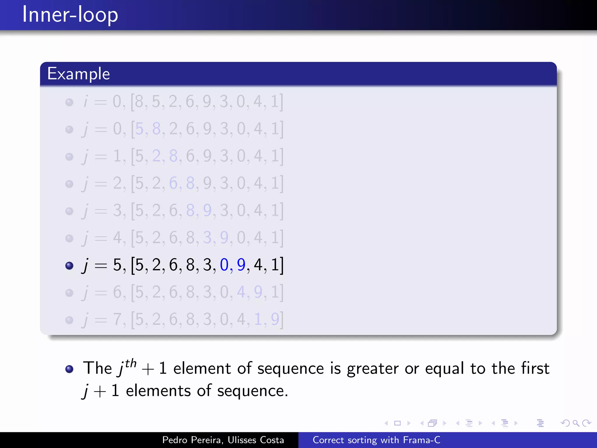 Inner-loop

  Example
      i = 0, [8, 5, 2, 6, 9, 3, 0, 4, 1]
      j = 0, [5, 8, 2, 6, 9, 3, 0, 4, 1]
      j = 1, [5, 2, 8, 6, 9, 3, 0, 4, 1]
      j = 2, [5, 2, 6, 8, 9, 3, 0, 4, 1]
      j = 3, [5, 2, 6, 8, 9, 3, 0, 4, 1]
      j = 4, [5, 2, 6, 8, 3, 9, 0, 4, 1]
      j = 5, [5, 2, 6, 8, 3, 0, 9, 4, 1]
      j = 6, [5, 2, 6, 8, 3, 0, 4, 9, 1]
      j = 7, [5, 2, 6, 8, 3, 0, 4, 1, 9]

      The j th + 1 element of sequence is greater or equal to the ﬁrst
      j + 1 elements of sequence.

                   Pedro Pereira, Ulisses Costa   Correct sorting with Frama-C
 