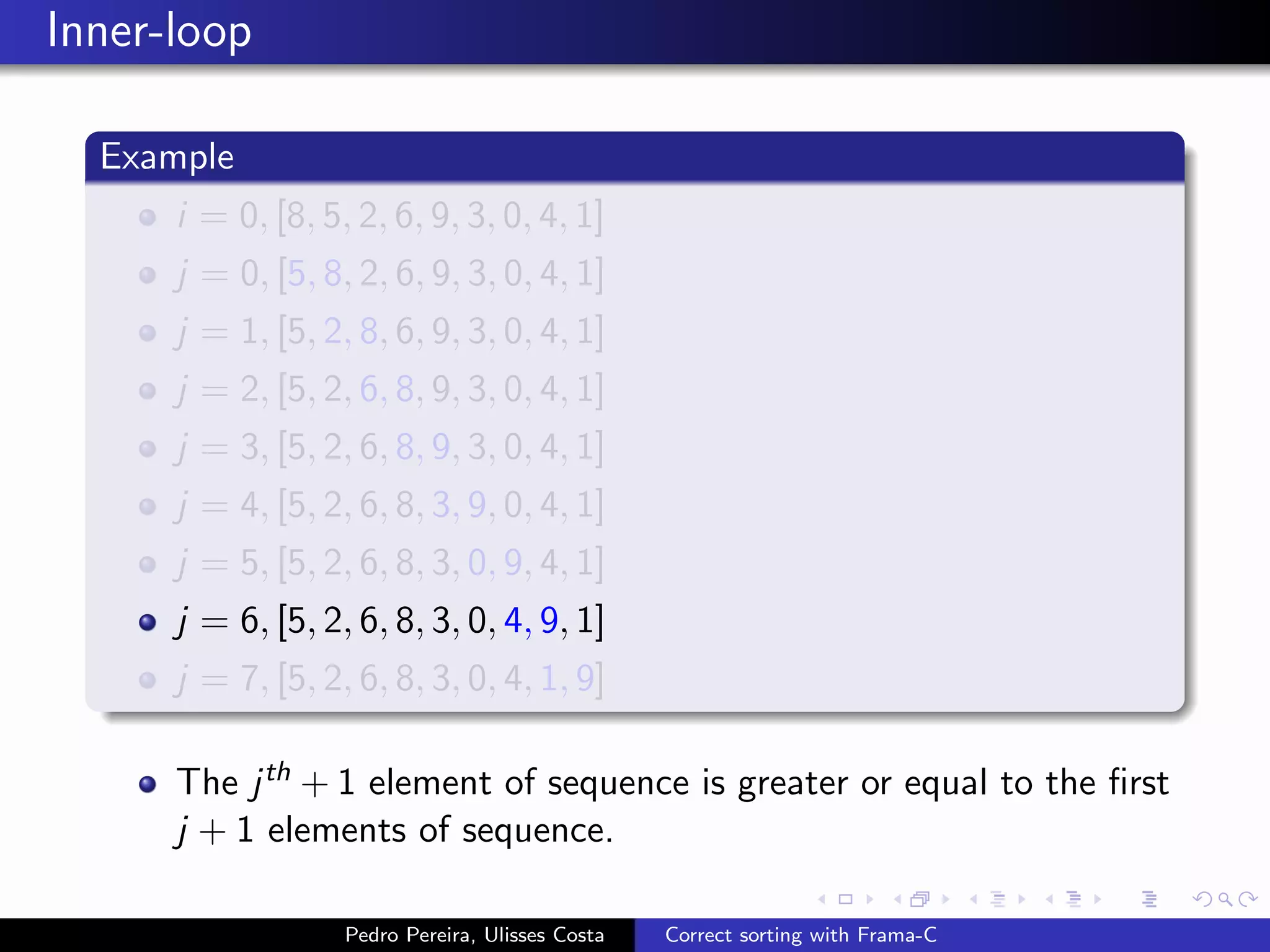 Inner-loop

  Example
      i = 0, [8, 5, 2, 6, 9, 3, 0, 4, 1]
      j = 0, [5, 8, 2, 6, 9, 3, 0, 4, 1]
      j = 1, [5, 2, 8, 6, 9, 3, 0, 4, 1]
      j = 2, [5, 2, 6, 8, 9, 3, 0, 4, 1]
      j = 3, [5, 2, 6, 8, 9, 3, 0, 4, 1]
      j = 4, [5, 2, 6, 8, 3, 9, 0, 4, 1]
      j = 5, [5, 2, 6, 8, 3, 0, 9, 4, 1]
      j = 6, [5, 2, 6, 8, 3, 0, 4, 9, 1]
      j = 7, [5, 2, 6, 8, 3, 0, 4, 1, 9]

      The j th + 1 element of sequence is greater or equal to the ﬁrst
      j + 1 elements of sequence.

                   Pedro Pereira, Ulisses Costa   Correct sorting with Frama-C
 