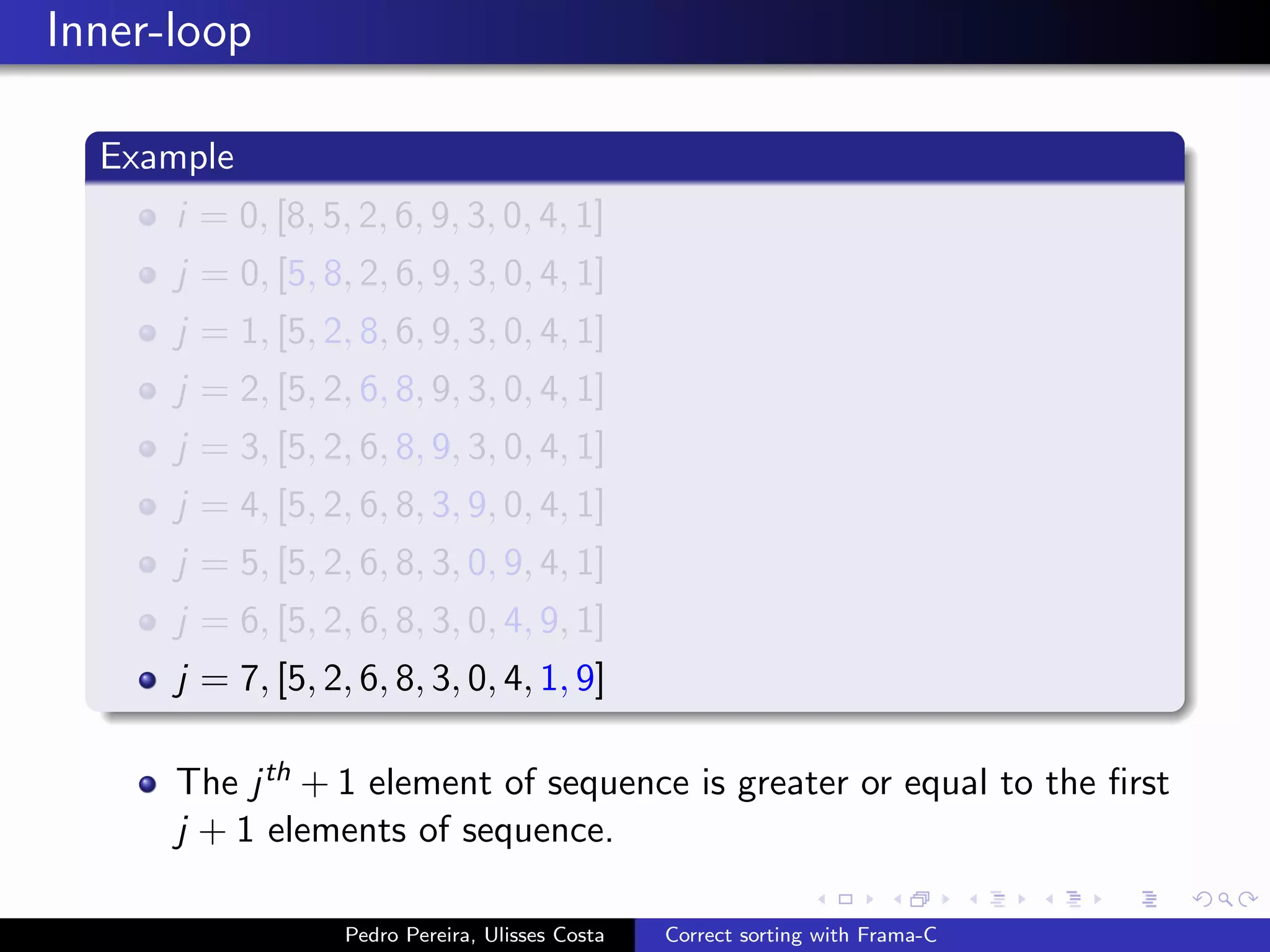 Inner-loop

  Example
      i = 0, [8, 5, 2, 6, 9, 3, 0, 4, 1]
      j = 0, [5, 8, 2, 6, 9, 3, 0, 4, 1]
      j = 1, [5, 2, 8, 6, 9, 3, 0, 4, 1]
      j = 2, [5, 2, 6, 8, 9, 3, 0, 4, 1]
      j = 3, [5, 2, 6, 8, 9, 3, 0, 4, 1]
      j = 4, [5, 2, 6, 8, 3, 9, 0, 4, 1]
      j = 5, [5, 2, 6, 8, 3, 0, 9, 4, 1]
      j = 6, [5, 2, 6, 8, 3, 0, 4, 9, 1]
      j = 7, [5, 2, 6, 8, 3, 0, 4, 1, 9]

      The j th + 1 element of sequence is greater or equal to the ﬁrst
      j + 1 elements of sequence.

                   Pedro Pereira, Ulisses Costa   Correct sorting with Frama-C
 