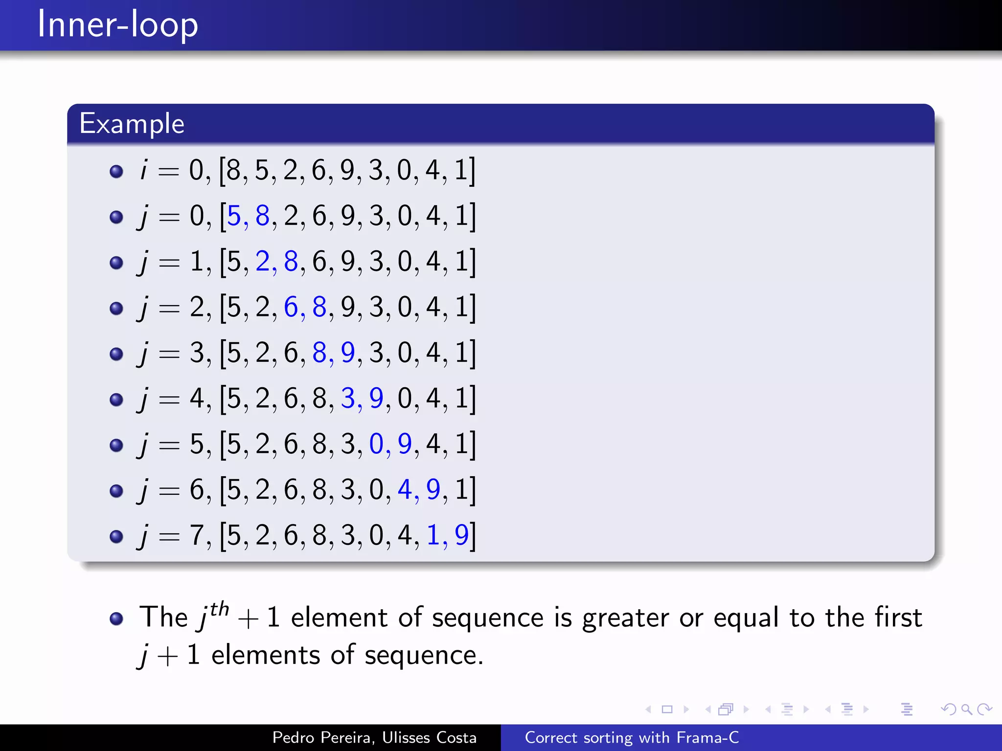 Inner-loop

  Example
      i = 0, [8, 5, 2, 6, 9, 3, 0, 4, 1]
      j = 0, [5, 8, 2, 6, 9, 3, 0, 4, 1]
      j = 1, [5, 2, 8, 6, 9, 3, 0, 4, 1]
      j = 2, [5, 2, 6, 8, 9, 3, 0, 4, 1]
      j = 3, [5, 2, 6, 8, 9, 3, 0, 4, 1]
      j = 4, [5, 2, 6, 8, 3, 9, 0, 4, 1]
      j = 5, [5, 2, 6, 8, 3, 0, 9, 4, 1]
      j = 6, [5, 2, 6, 8, 3, 0, 4, 9, 1]
      j = 7, [5, 2, 6, 8, 3, 0, 4, 1, 9]

      The j th + 1 element of sequence is greater or equal to the ﬁrst
      j + 1 elements of sequence.

                   Pedro Pereira, Ulisses Costa   Correct sorting with Frama-C
 