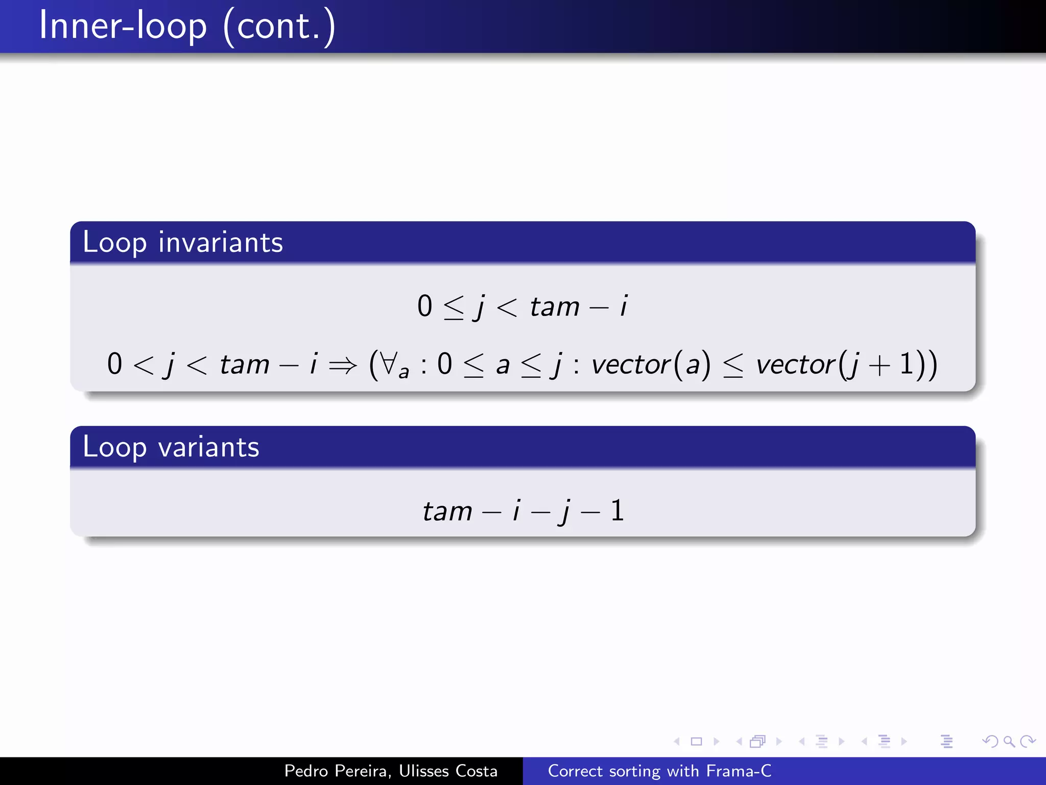 Inner-loop (cont.)




  Loop invariants

                                     0 ≤ j < tam − i
    0 < j < tam − i ⇒ (∀a : 0 ≤ a ≤ j : vector (a) ≤ vector (j + 1))

  Loop variants

                                     tam − i − j − 1




                    Pedro Pereira, Ulisses Costa   Correct sorting with Frama-C
 
