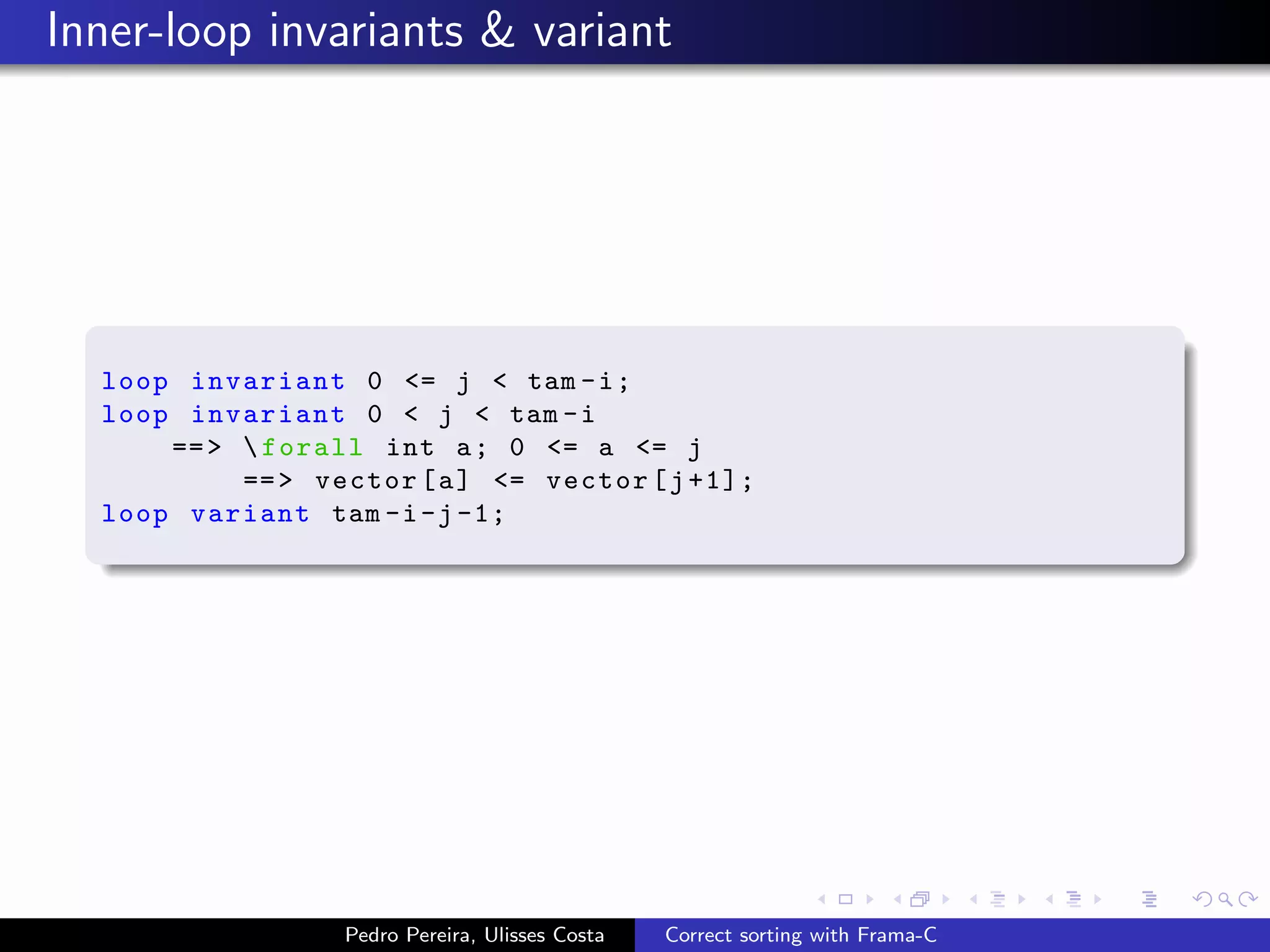 Inner-loop invariants & variant




  loop invariant 0 <= j < tam - i ;
  loop invariant 0 < j < tam - i
      == >  forall int a ; 0 <= a <= j
           == > vector [ a ] <= vector [ j +1];
  loop variant tam -i -j -1;




                  Pedro Pereira, Ulisses Costa   Correct sorting with Frama-C
 