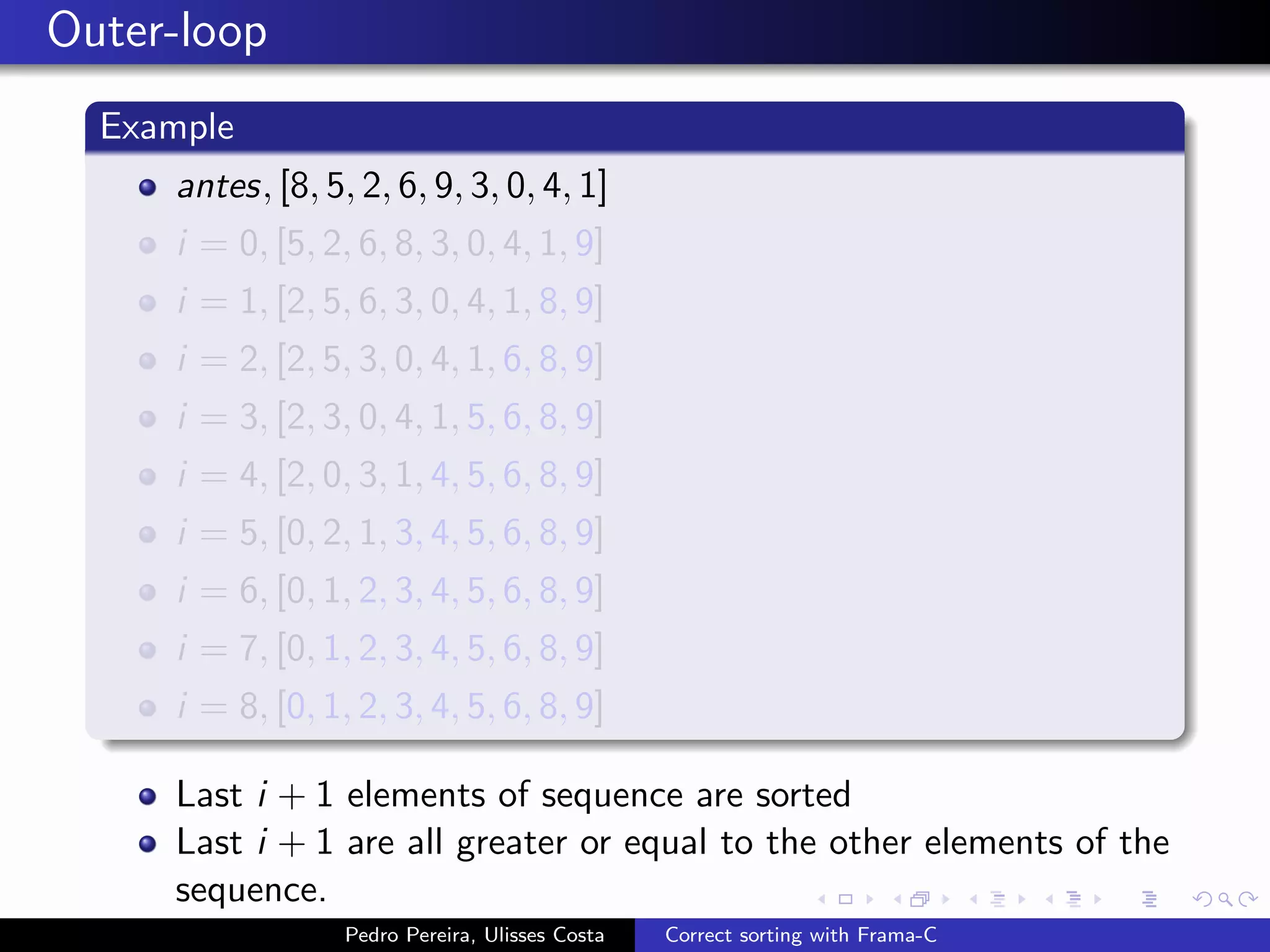 Outer-loop
  Example
     antes, [8, 5, 2, 6, 9, 3, 0, 4, 1]
     i = 0, [5, 2, 6, 8, 3, 0, 4, 1, 9]
     i = 1, [2, 5, 6, 3, 0, 4, 1, 8, 9]
     i = 2, [2, 5, 3, 0, 4, 1, 6, 8, 9]
     i = 3, [2, 3, 0, 4, 1, 5, 6, 8, 9]
     i = 4, [2, 0, 3, 1, 4, 5, 6, 8, 9]
     i = 5, [0, 2, 1, 3, 4, 5, 6, 8, 9]
     i = 6, [0, 1, 2, 3, 4, 5, 6, 8, 9]
     i = 7, [0, 1, 2, 3, 4, 5, 6, 8, 9]
     i = 8, [0, 1, 2, 3, 4, 5, 6, 8, 9]

     Last i + 1 elements of sequence are sorted
     Last i + 1 are all greater or equal to the other elements of the
     sequence.
                  Pedro Pereira, Ulisses Costa   Correct sorting with Frama-C
 