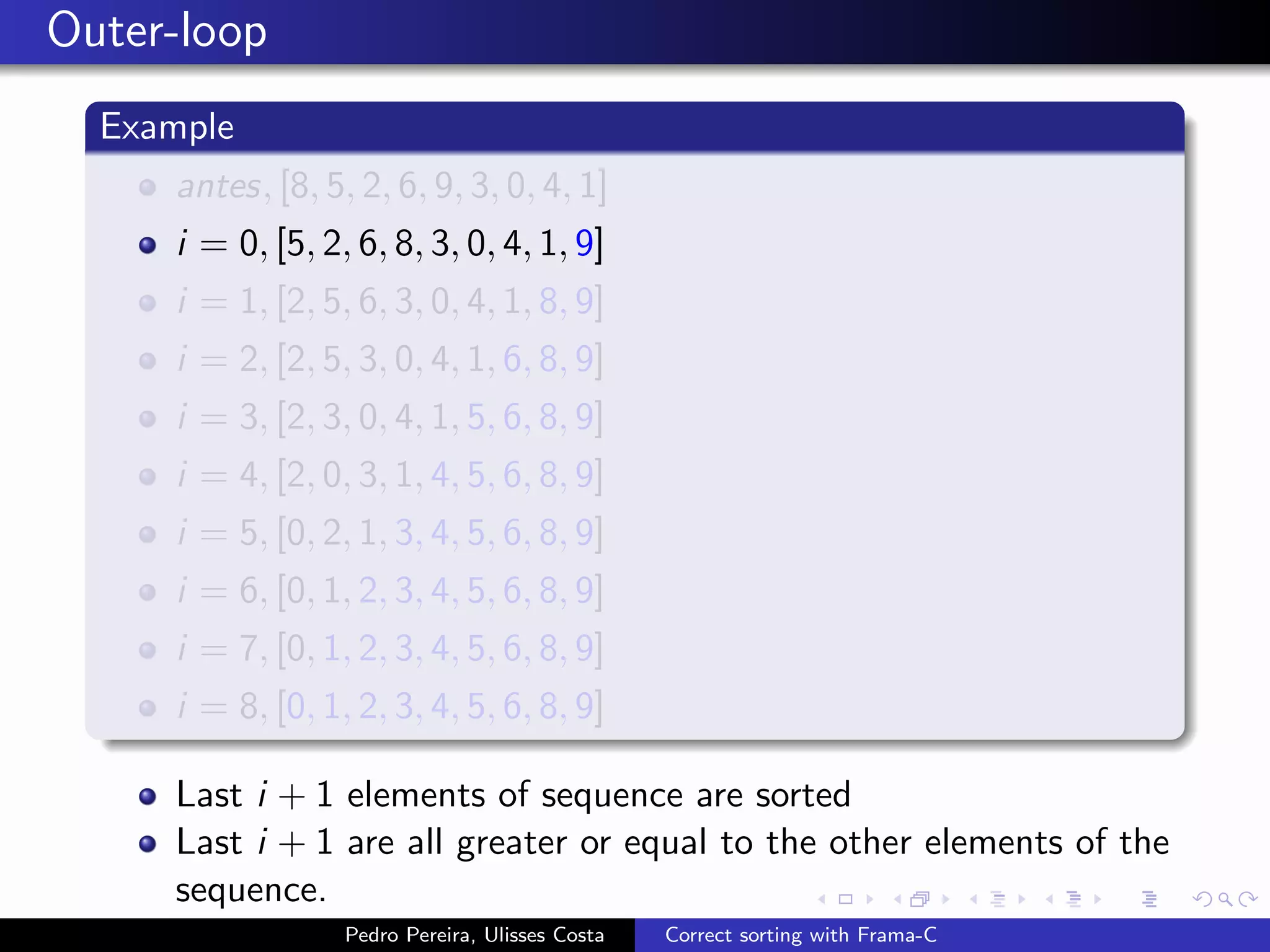 Outer-loop
  Example
     antes, [8, 5, 2, 6, 9, 3, 0, 4, 1]
     i = 0, [5, 2, 6, 8, 3, 0, 4, 1, 9]
     i = 1, [2, 5, 6, 3, 0, 4, 1, 8, 9]
     i = 2, [2, 5, 3, 0, 4, 1, 6, 8, 9]
     i = 3, [2, 3, 0, 4, 1, 5, 6, 8, 9]
     i = 4, [2, 0, 3, 1, 4, 5, 6, 8, 9]
     i = 5, [0, 2, 1, 3, 4, 5, 6, 8, 9]
     i = 6, [0, 1, 2, 3, 4, 5, 6, 8, 9]
     i = 7, [0, 1, 2, 3, 4, 5, 6, 8, 9]
     i = 8, [0, 1, 2, 3, 4, 5, 6, 8, 9]

     Last i + 1 elements of sequence are sorted
     Last i + 1 are all greater or equal to the other elements of the
     sequence.
                  Pedro Pereira, Ulisses Costa   Correct sorting with Frama-C
 
