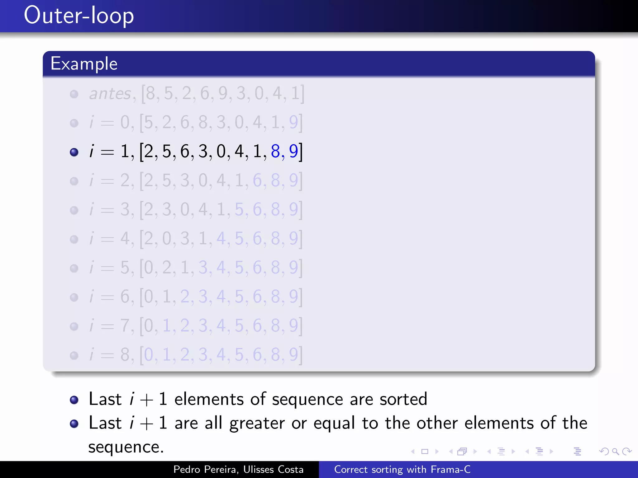 Outer-loop
  Example
     antes, [8, 5, 2, 6, 9, 3, 0, 4, 1]
     i = 0, [5, 2, 6, 8, 3, 0, 4, 1, 9]
     i = 1, [2, 5, 6, 3, 0, 4, 1, 8, 9]
     i = 2, [2, 5, 3, 0, 4, 1, 6, 8, 9]
     i = 3, [2, 3, 0, 4, 1, 5, 6, 8, 9]
     i = 4, [2, 0, 3, 1, 4, 5, 6, 8, 9]
     i = 5, [0, 2, 1, 3, 4, 5, 6, 8, 9]
     i = 6, [0, 1, 2, 3, 4, 5, 6, 8, 9]
     i = 7, [0, 1, 2, 3, 4, 5, 6, 8, 9]
     i = 8, [0, 1, 2, 3, 4, 5, 6, 8, 9]

     Last i + 1 elements of sequence are sorted
     Last i + 1 are all greater or equal to the other elements of the
     sequence.
                  Pedro Pereira, Ulisses Costa   Correct sorting with Frama-C
 