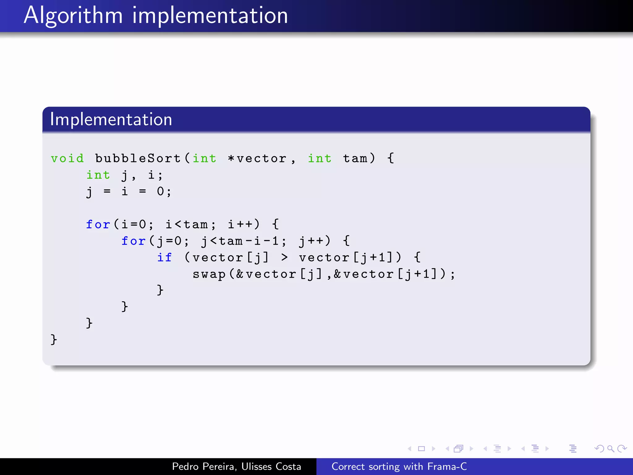 Algorithm implementation



  Implementation
  void bubbleSort ( int * vector , int tam ) {
      int j , i ;
      j = i = 0;

      for ( i =0; i < tam ; i ++) {
            for ( j =0; j < tam -i -1; j ++) {
                  if ( vector [ j ] > vector [ j +1]) {
                       swap (& vector [ j ] ,& vector [ j +1]) ;
                  }
            }
      }
  }




                   Pedro Pereira, Ulisses Costa   Correct sorting with Frama-C
 