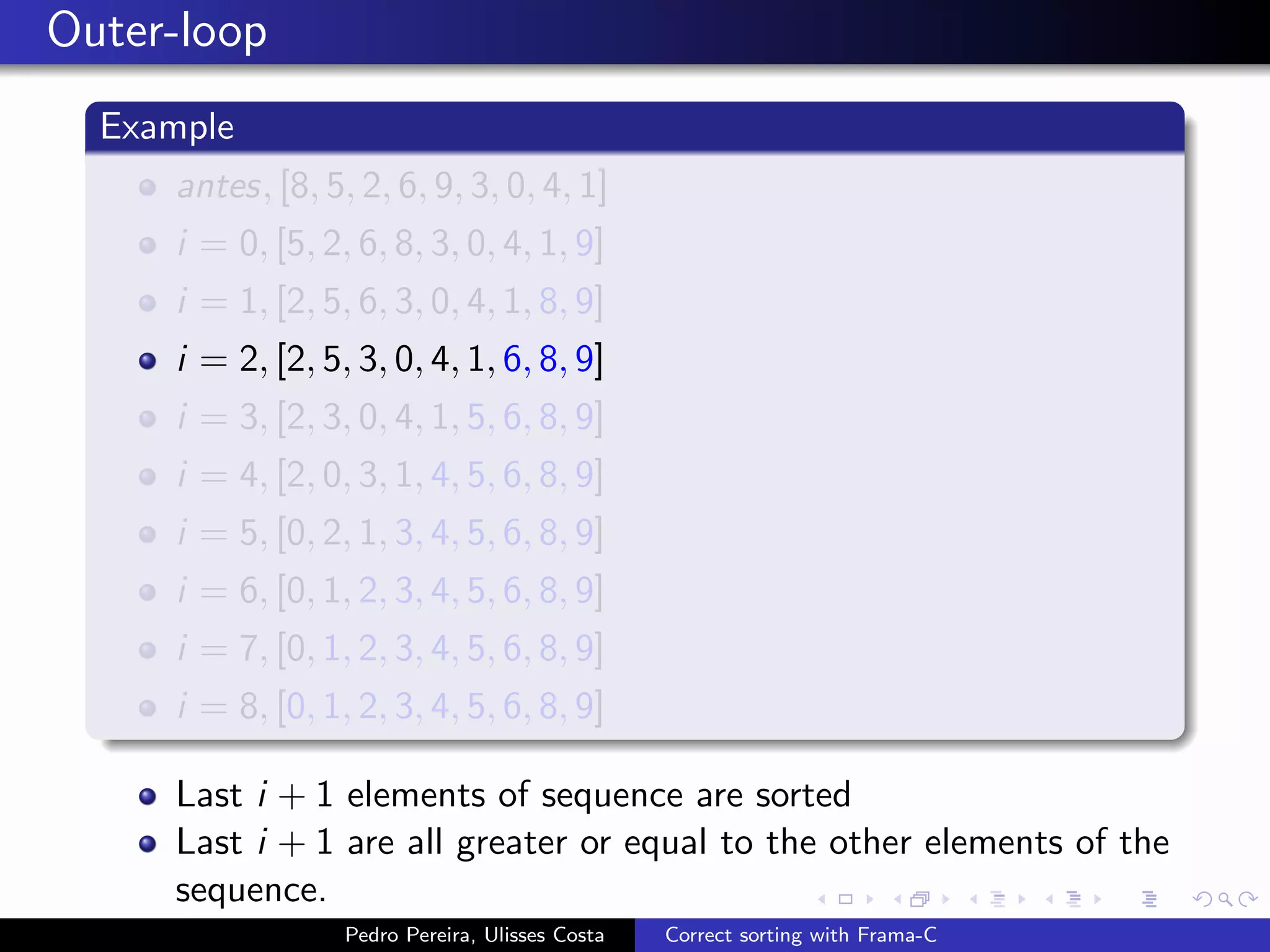 Outer-loop
  Example
     antes, [8, 5, 2, 6, 9, 3, 0, 4, 1]
     i = 0, [5, 2, 6, 8, 3, 0, 4, 1, 9]
     i = 1, [2, 5, 6, 3, 0, 4, 1, 8, 9]
     i = 2, [2, 5, 3, 0, 4, 1, 6, 8, 9]
     i = 3, [2, 3, 0, 4, 1, 5, 6, 8, 9]
     i = 4, [2, 0, 3, 1, 4, 5, 6, 8, 9]
     i = 5, [0, 2, 1, 3, 4, 5, 6, 8, 9]
     i = 6, [0, 1, 2, 3, 4, 5, 6, 8, 9]
     i = 7, [0, 1, 2, 3, 4, 5, 6, 8, 9]
     i = 8, [0, 1, 2, 3, 4, 5, 6, 8, 9]

     Last i + 1 elements of sequence are sorted
     Last i + 1 are all greater or equal to the other elements of the
     sequence.
                  Pedro Pereira, Ulisses Costa   Correct sorting with Frama-C
 