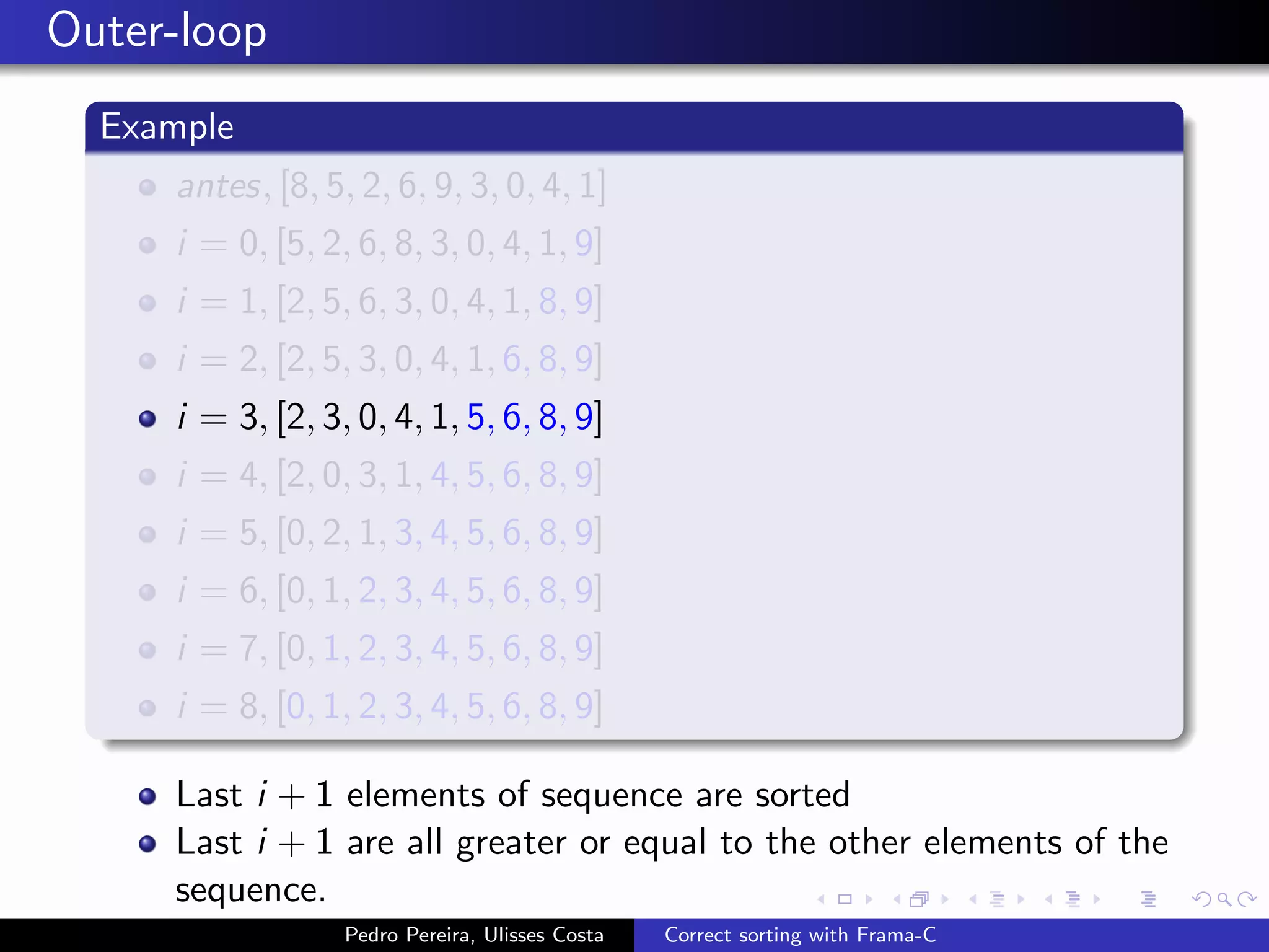 Outer-loop
  Example
     antes, [8, 5, 2, 6, 9, 3, 0, 4, 1]
     i = 0, [5, 2, 6, 8, 3, 0, 4, 1, 9]
     i = 1, [2, 5, 6, 3, 0, 4, 1, 8, 9]
     i = 2, [2, 5, 3, 0, 4, 1, 6, 8, 9]
     i = 3, [2, 3, 0, 4, 1, 5, 6, 8, 9]
     i = 4, [2, 0, 3, 1, 4, 5, 6, 8, 9]
     i = 5, [0, 2, 1, 3, 4, 5, 6, 8, 9]
     i = 6, [0, 1, 2, 3, 4, 5, 6, 8, 9]
     i = 7, [0, 1, 2, 3, 4, 5, 6, 8, 9]
     i = 8, [0, 1, 2, 3, 4, 5, 6, 8, 9]

     Last i + 1 elements of sequence are sorted
     Last i + 1 are all greater or equal to the other elements of the
     sequence.
                  Pedro Pereira, Ulisses Costa   Correct sorting with Frama-C
 