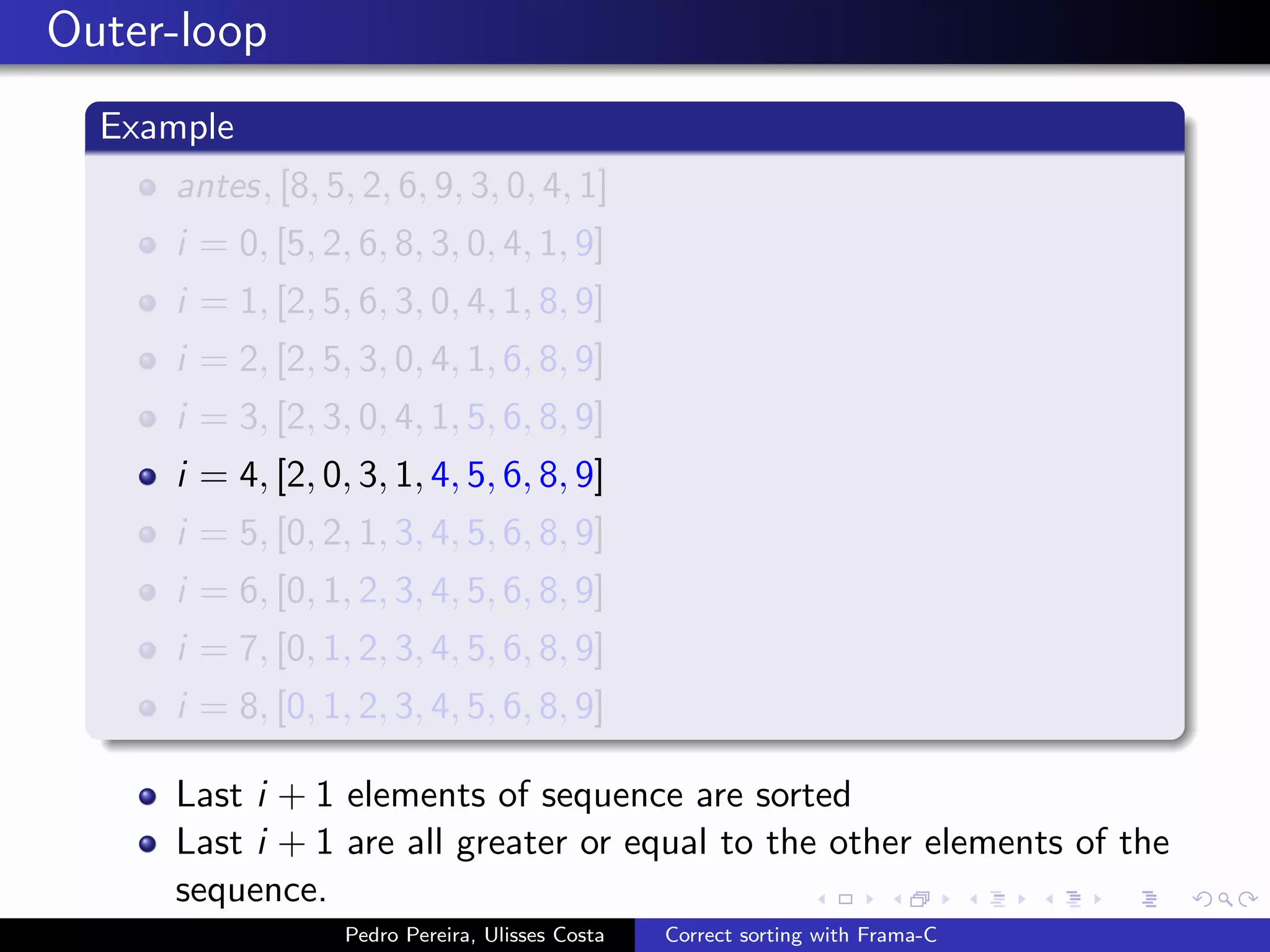 Outer-loop
  Example
     antes, [8, 5, 2, 6, 9, 3, 0, 4, 1]
     i = 0, [5, 2, 6, 8, 3, 0, 4, 1, 9]
     i = 1, [2, 5, 6, 3, 0, 4, 1, 8, 9]
     i = 2, [2, 5, 3, 0, 4, 1, 6, 8, 9]
     i = 3, [2, 3, 0, 4, 1, 5, 6, 8, 9]
     i = 4, [2, 0, 3, 1, 4, 5, 6, 8, 9]
     i = 5, [0, 2, 1, 3, 4, 5, 6, 8, 9]
     i = 6, [0, 1, 2, 3, 4, 5, 6, 8, 9]
     i = 7, [0, 1, 2, 3, 4, 5, 6, 8, 9]
     i = 8, [0, 1, 2, 3, 4, 5, 6, 8, 9]

     Last i + 1 elements of sequence are sorted
     Last i + 1 are all greater or equal to the other elements of the
     sequence.
                  Pedro Pereira, Ulisses Costa   Correct sorting with Frama-C
 