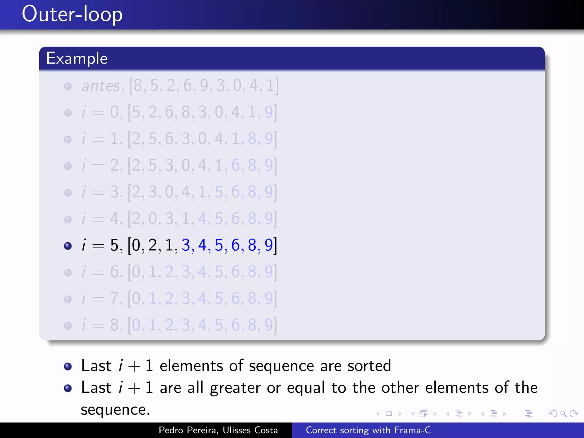 Outer-loop
  Example
     antes, [8, 5, 2, 6, 9, 3, 0, 4, 1]
     i = 0, [5, 2, 6, 8, 3, 0, 4, 1, 9]
     i = 1, [2, 5, 6, 3, 0, 4, 1, 8, 9]
     i = 2, [2, 5, 3, 0, 4, 1, 6, 8, 9]
     i = 3, [2, 3, 0, 4, 1, 5, 6, 8, 9]
     i = 4, [2, 0, 3, 1, 4, 5, 6, 8, 9]
     i = 5, [0, 2, 1, 3, 4, 5, 6, 8, 9]
     i = 6, [0, 1, 2, 3, 4, 5, 6, 8, 9]
     i = 7, [0, 1, 2, 3, 4, 5, 6, 8, 9]
     i = 8, [0, 1, 2, 3, 4, 5, 6, 8, 9]

     Last i + 1 elements of sequence are sorted
     Last i + 1 are all greater or equal to the other elements of the
     sequence.
                  Pedro Pereira, Ulisses Costa   Correct sorting with Frama-C
 