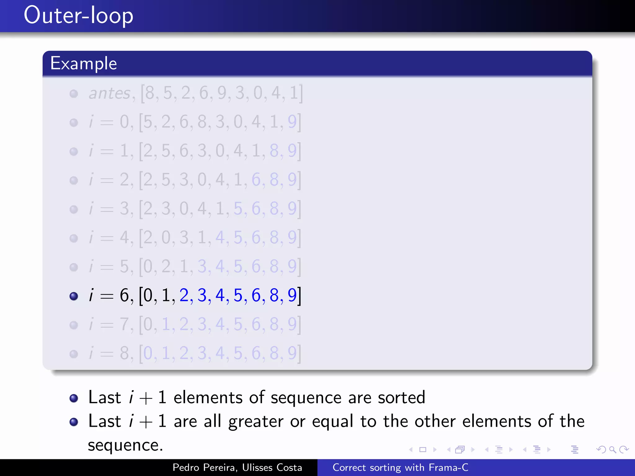 Outer-loop
  Example
     antes, [8, 5, 2, 6, 9, 3, 0, 4, 1]
     i = 0, [5, 2, 6, 8, 3, 0, 4, 1, 9]
     i = 1, [2, 5, 6, 3, 0, 4, 1, 8, 9]
     i = 2, [2, 5, 3, 0, 4, 1, 6, 8, 9]
     i = 3, [2, 3, 0, 4, 1, 5, 6, 8, 9]
     i = 4, [2, 0, 3, 1, 4, 5, 6, 8, 9]
     i = 5, [0, 2, 1, 3, 4, 5, 6, 8, 9]
     i = 6, [0, 1, 2, 3, 4, 5, 6, 8, 9]
     i = 7, [0, 1, 2, 3, 4, 5, 6, 8, 9]
     i = 8, [0, 1, 2, 3, 4, 5, 6, 8, 9]

     Last i + 1 elements of sequence are sorted
     Last i + 1 are all greater or equal to the other elements of the
     sequence.
                  Pedro Pereira, Ulisses Costa   Correct sorting with Frama-C
 