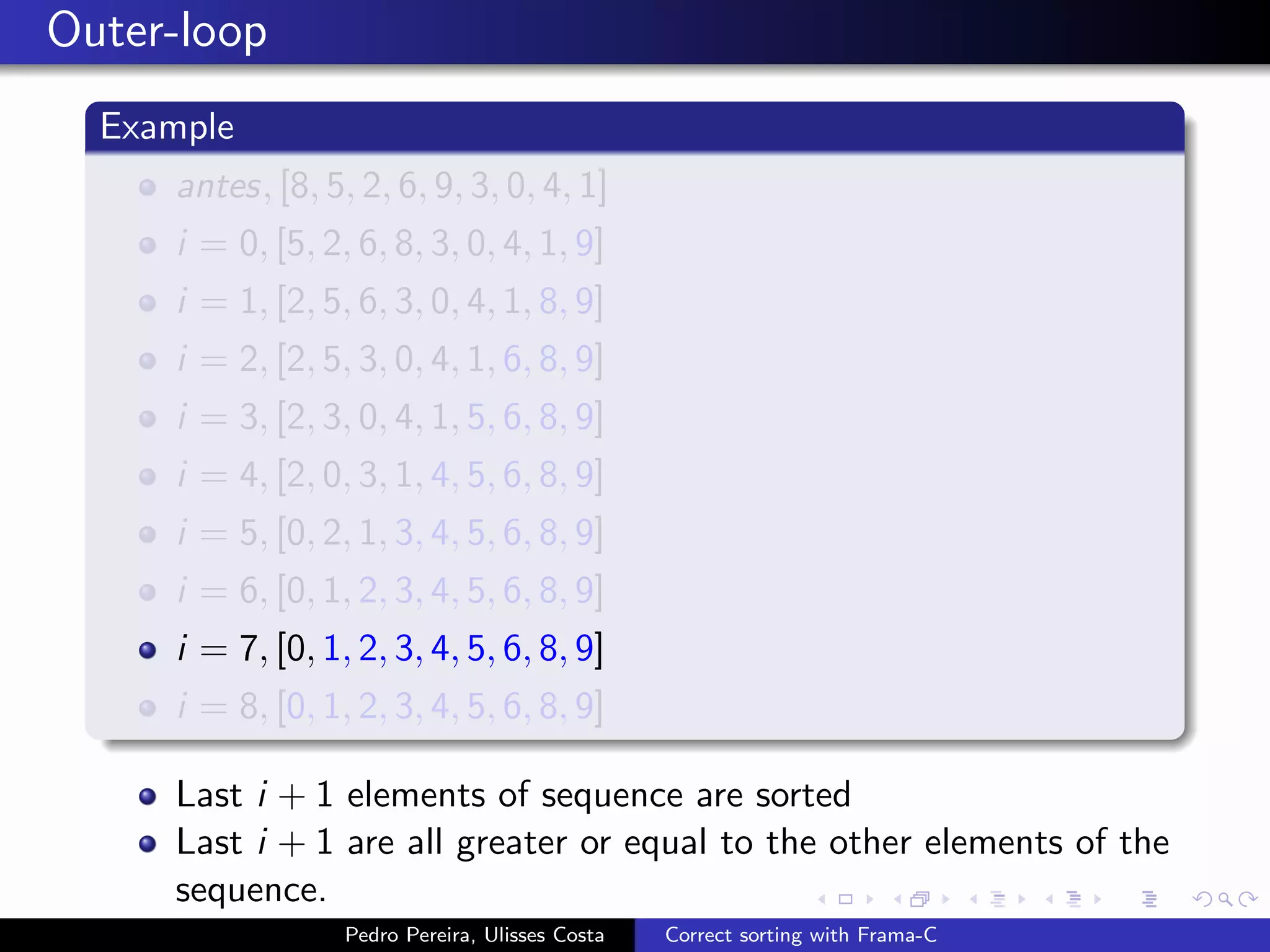 Outer-loop
  Example
     antes, [8, 5, 2, 6, 9, 3, 0, 4, 1]
     i = 0, [5, 2, 6, 8, 3, 0, 4, 1, 9]
     i = 1, [2, 5, 6, 3, 0, 4, 1, 8, 9]
     i = 2, [2, 5, 3, 0, 4, 1, 6, 8, 9]
     i = 3, [2, 3, 0, 4, 1, 5, 6, 8, 9]
     i = 4, [2, 0, 3, 1, 4, 5, 6, 8, 9]
     i = 5, [0, 2, 1, 3, 4, 5, 6, 8, 9]
     i = 6, [0, 1, 2, 3, 4, 5, 6, 8, 9]
     i = 7, [0, 1, 2, 3, 4, 5, 6, 8, 9]
     i = 8, [0, 1, 2, 3, 4, 5, 6, 8, 9]

     Last i + 1 elements of sequence are sorted
     Last i + 1 are all greater or equal to the other elements of the
     sequence.
                  Pedro Pereira, Ulisses Costa   Correct sorting with Frama-C
 