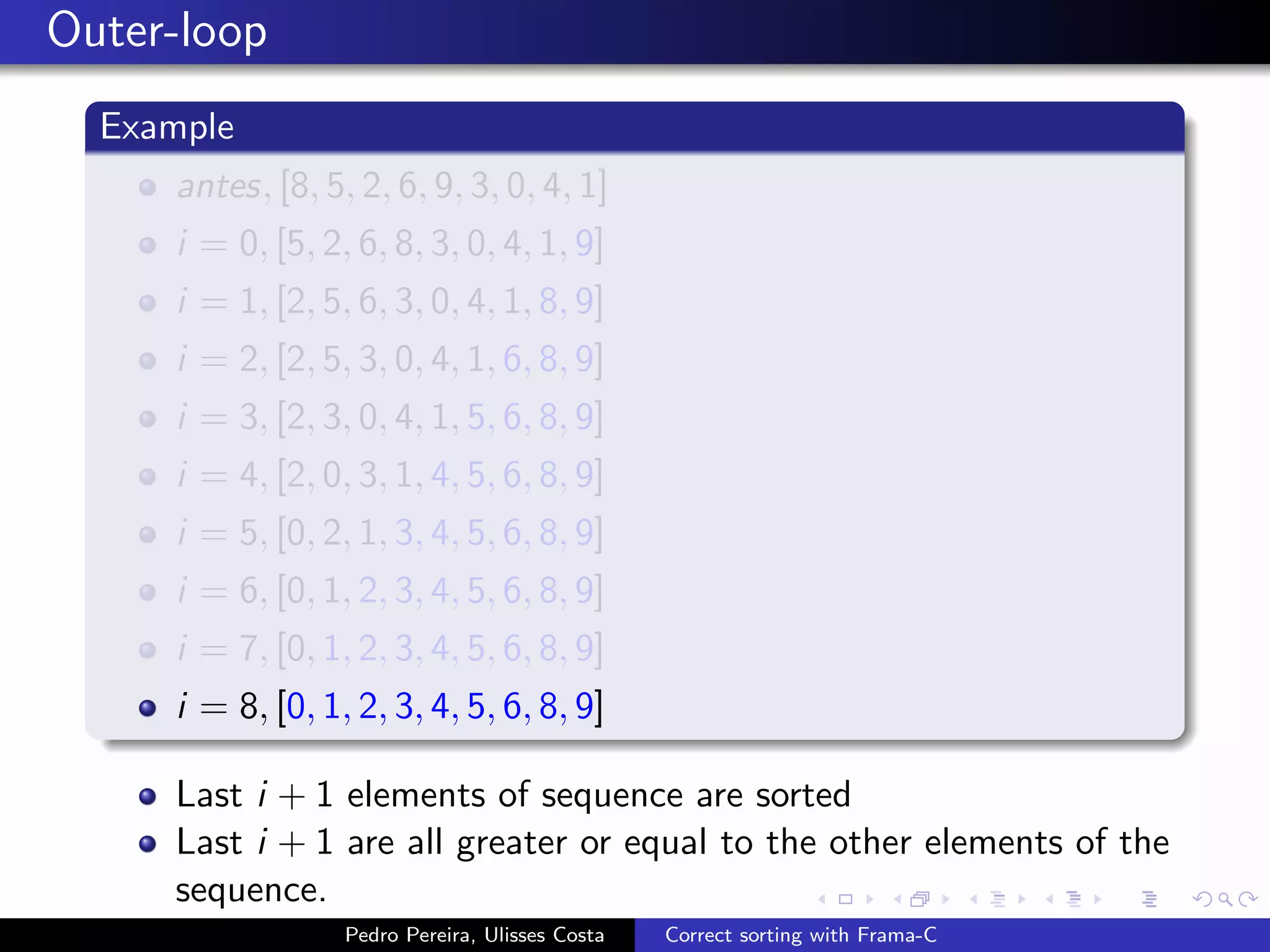 Outer-loop
  Example
     antes, [8, 5, 2, 6, 9, 3, 0, 4, 1]
     i = 0, [5, 2, 6, 8, 3, 0, 4, 1, 9]
     i = 1, [2, 5, 6, 3, 0, 4, 1, 8, 9]
     i = 2, [2, 5, 3, 0, 4, 1, 6, 8, 9]
     i = 3, [2, 3, 0, 4, 1, 5, 6, 8, 9]
     i = 4, [2, 0, 3, 1, 4, 5, 6, 8, 9]
     i = 5, [0, 2, 1, 3, 4, 5, 6, 8, 9]
     i = 6, [0, 1, 2, 3, 4, 5, 6, 8, 9]
     i = 7, [0, 1, 2, 3, 4, 5, 6, 8, 9]
     i = 8, [0, 1, 2, 3, 4, 5, 6, 8, 9]

     Last i + 1 elements of sequence are sorted
     Last i + 1 are all greater or equal to the other elements of the
     sequence.
                  Pedro Pereira, Ulisses Costa   Correct sorting with Frama-C
 
