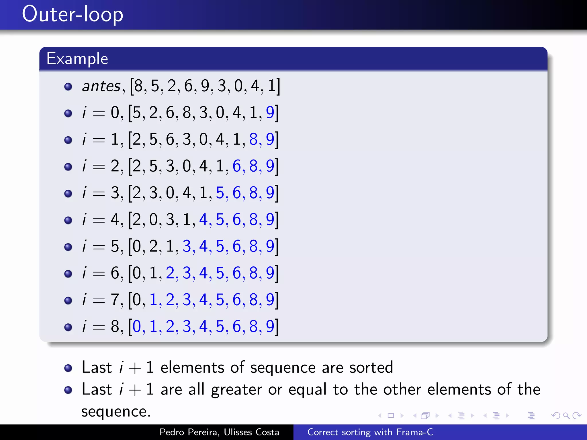 Outer-loop
  Example
     antes, [8, 5, 2, 6, 9, 3, 0, 4, 1]
     i = 0, [5, 2, 6, 8, 3, 0, 4, 1, 9]
     i = 1, [2, 5, 6, 3, 0, 4, 1, 8, 9]
     i = 2, [2, 5, 3, 0, 4, 1, 6, 8, 9]
     i = 3, [2, 3, 0, 4, 1, 5, 6, 8, 9]
     i = 4, [2, 0, 3, 1, 4, 5, 6, 8, 9]
     i = 5, [0, 2, 1, 3, 4, 5, 6, 8, 9]
     i = 6, [0, 1, 2, 3, 4, 5, 6, 8, 9]
     i = 7, [0, 1, 2, 3, 4, 5, 6, 8, 9]
     i = 8, [0, 1, 2, 3, 4, 5, 6, 8, 9]

     Last i + 1 elements of sequence are sorted
     Last i + 1 are all greater or equal to the other elements of the
     sequence.
                  Pedro Pereira, Ulisses Costa   Correct sorting with Frama-C
 