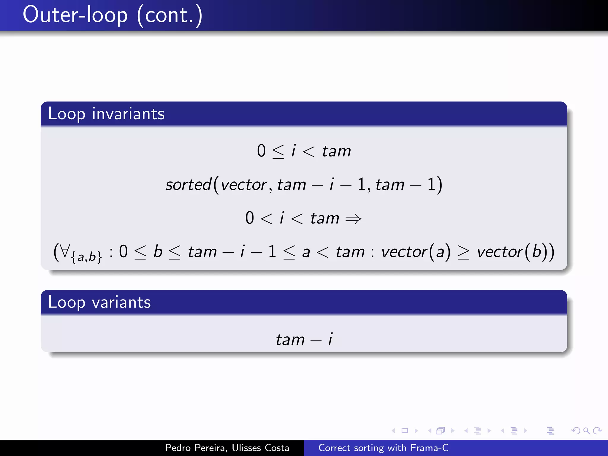 Outer-loop (cont.)



  Loop invariants

                                        0 ≤ i < tam
                    sorted(vector , tam − i − 1, tam − 1)
                                     0 < i < tam ⇒
   (∀{a,b} : 0 ≤ b ≤ tam − i − 1 ≤ a < tam : vector (a) ≥ vector (b))

  Loop variants

                                            tam − i




                    Pedro Pereira, Ulisses Costa   Correct sorting with Frama-C
 