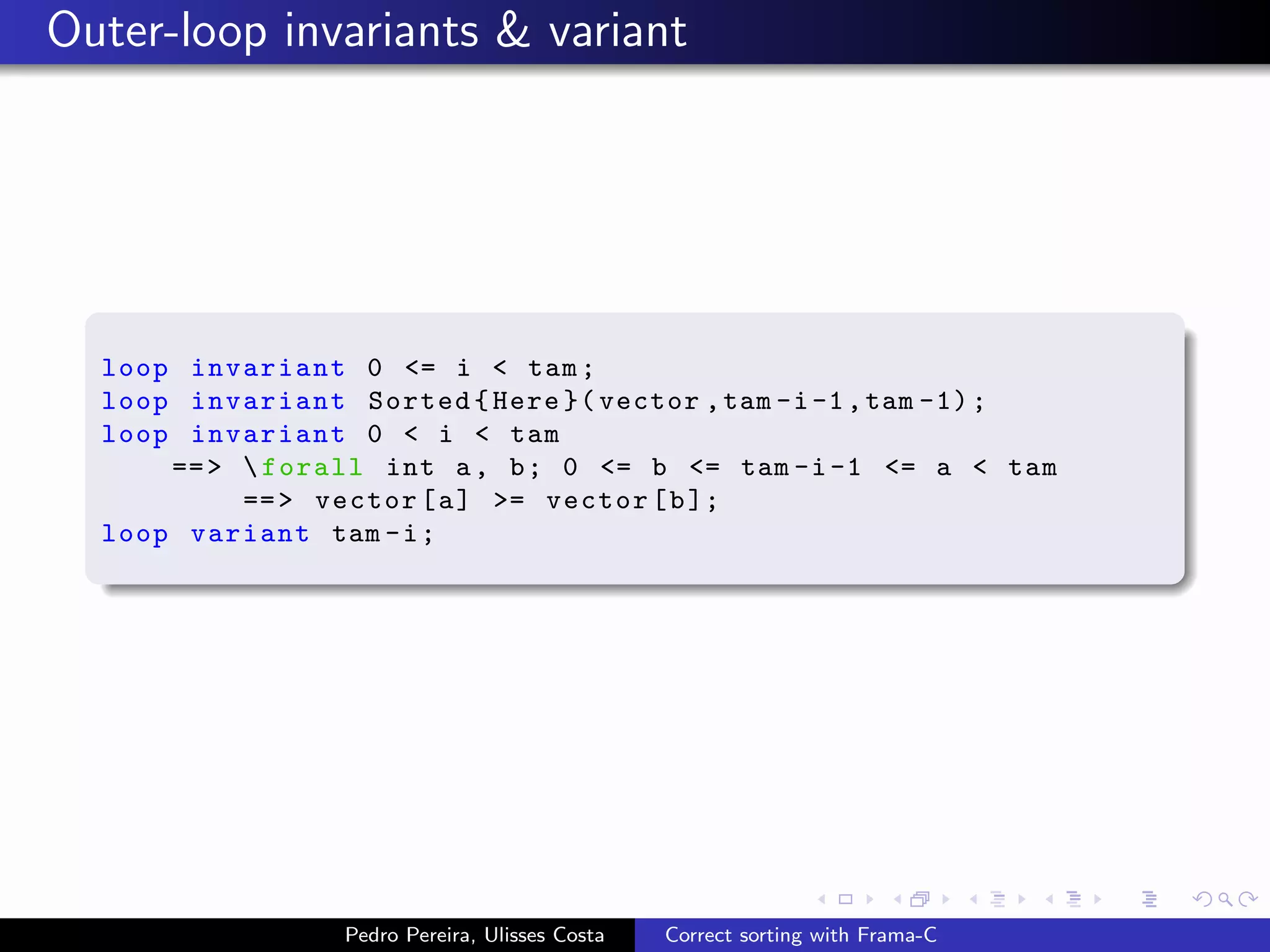 Outer-loop invariants & variant




  loop invariant 0 <= i < tam ;
  loop invariant Sorted { Here }( vector , tam -i -1 , tam -1) ;
  loop invariant 0 < i < tam
      == >  forall int a , b ; 0 <= b <= tam -i -1 <= a < tam
           == > vector [ a ] >= vector [ b ];
  loop variant tam - i ;




                 Pedro Pereira, Ulisses Costa   Correct sorting with Frama-C
 