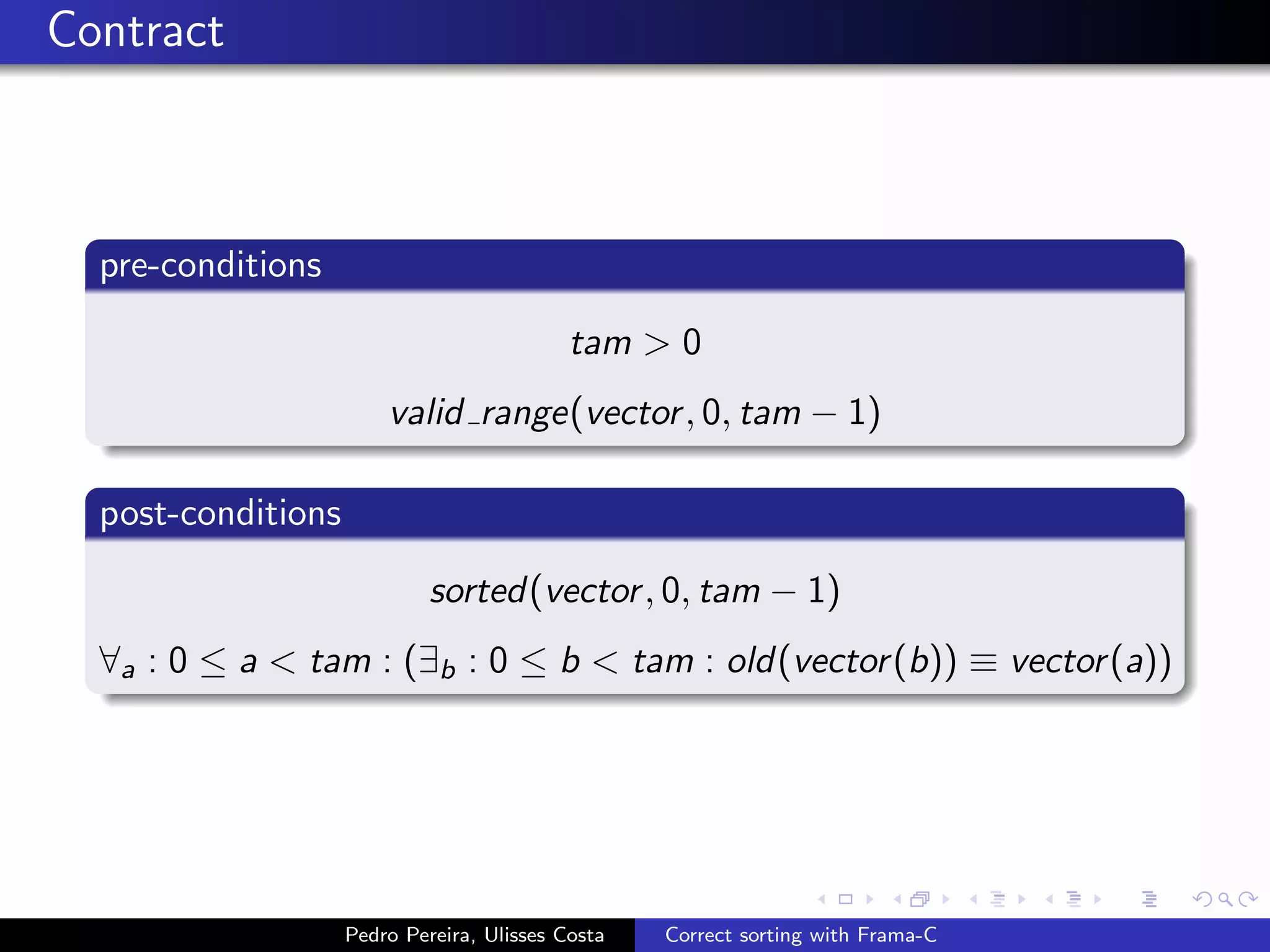 Contract



  pre-conditions

                                            tam > 0
                        valid range(vector , 0, tam − 1)

  post-conditions

                             sorted(vector , 0, tam − 1)
  ∀a : 0 ≤ a < tam : (∃b : 0 ≤ b < tam : old(vector (b)) ≡ vector (a))




                    Pedro Pereira, Ulisses Costa   Correct sorting with Frama-C
 