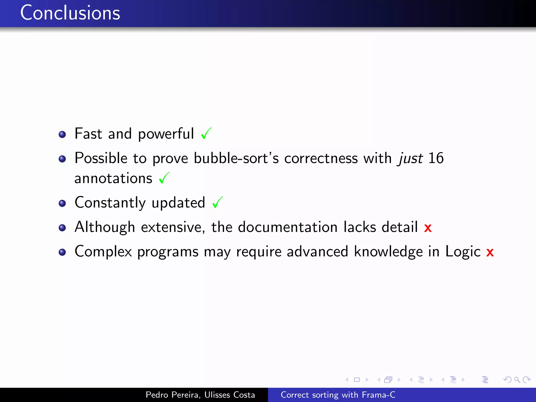 Conclusions




     Fast and powerful
     Possible to prove bubble-sort’s correctness with just 16
     annotations
     Constantly updated
     Although extensive, the documentation lacks detail x
     Complex programs may require advanced knowledge in Logic x




               Pedro Pereira, Ulisses Costa   Correct sorting with Frama-C
 