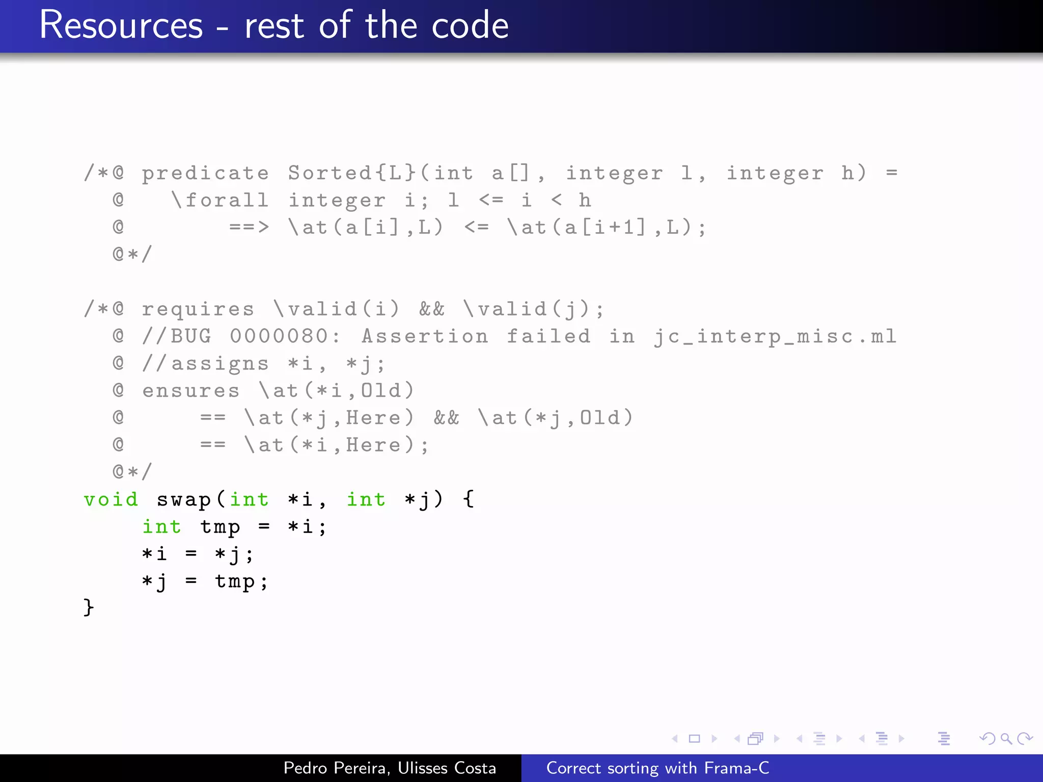 Resources - rest of the code


  /* @ predicate Sorted { L }( int a [] , integer l , integer h ) =
     @     forall integer i ; l <= i < h
     @         == >  at ( a [ i ] , L ) <=  at ( a [ i +1] , L ) ;
     @ */

  /* @ requires  valid ( i ) &&  valid ( j ) ;
     @ // BUG 0000080: Assertion failed in jc_int erp_misc . ml
     @ // assigns *i , * j ;
     @ ensures  at (* i , Old )
     @       ==  at (* j , Here ) &&  at (* j , Old )
     @       ==  at (* i , Here ) ;
     @ */
  void swap ( int *i , int * j ) {
        int tmp = * i ;
        *i = *j;
        * j = tmp ;
  }




                  Pedro Pereira, Ulisses Costa   Correct sorting with Frama-C
 