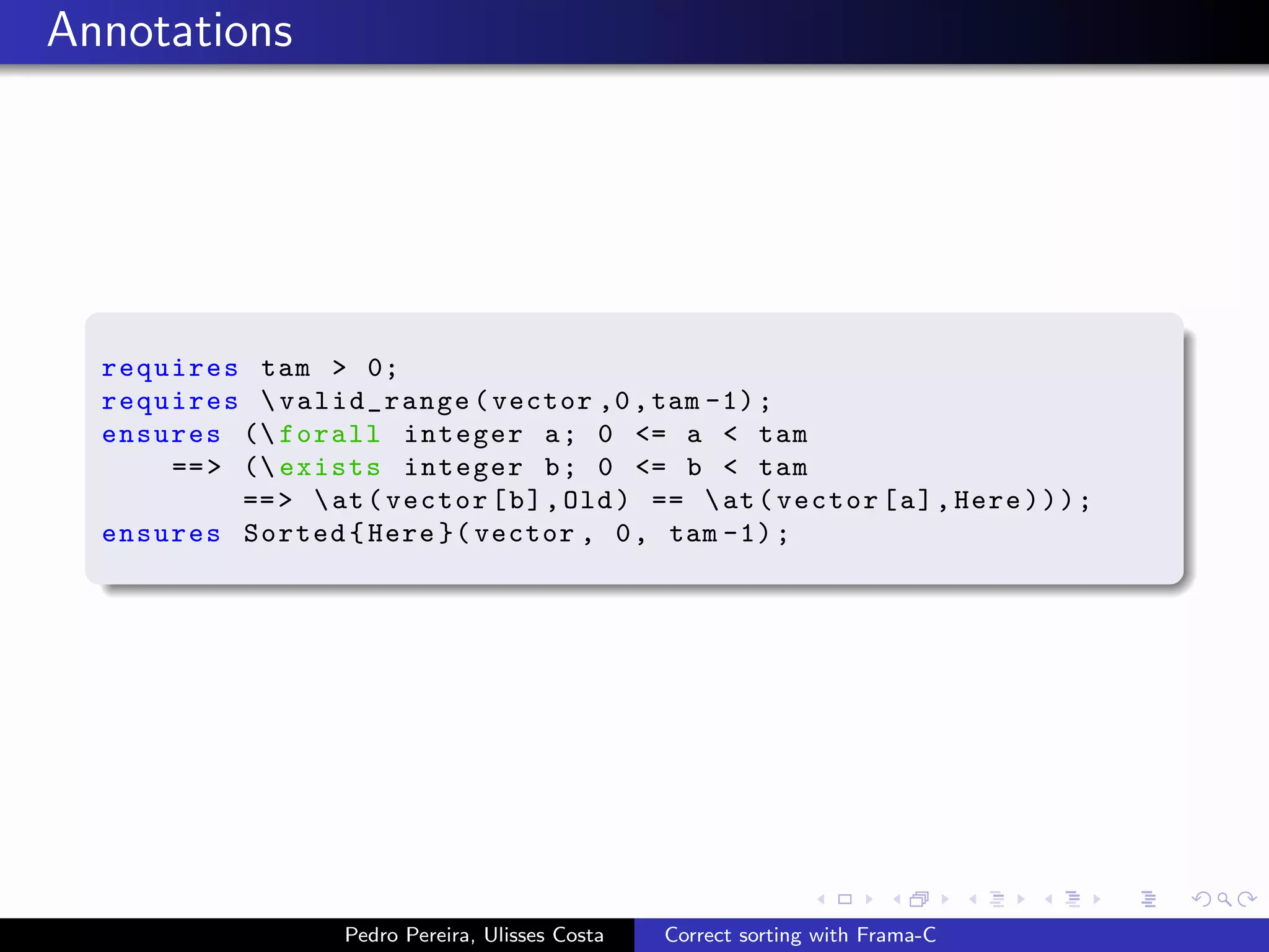 Annotations




  requires tam > 0;
  requires  valid_range ( vector ,0 , tam -1) ;
  ensures ( forall integer a ; 0 <= a < tam
      == > ( exists integer b ; 0 <= b < tam
           == >  at ( vector [ b ] , Old ) ==  at ( vector [ a ] , Here ) ) ) ;
  ensures Sorted { Here }( vector , 0 , tam -1) ;




                     Pedro Pereira, Ulisses Costa   Correct sorting with Frama-C
 