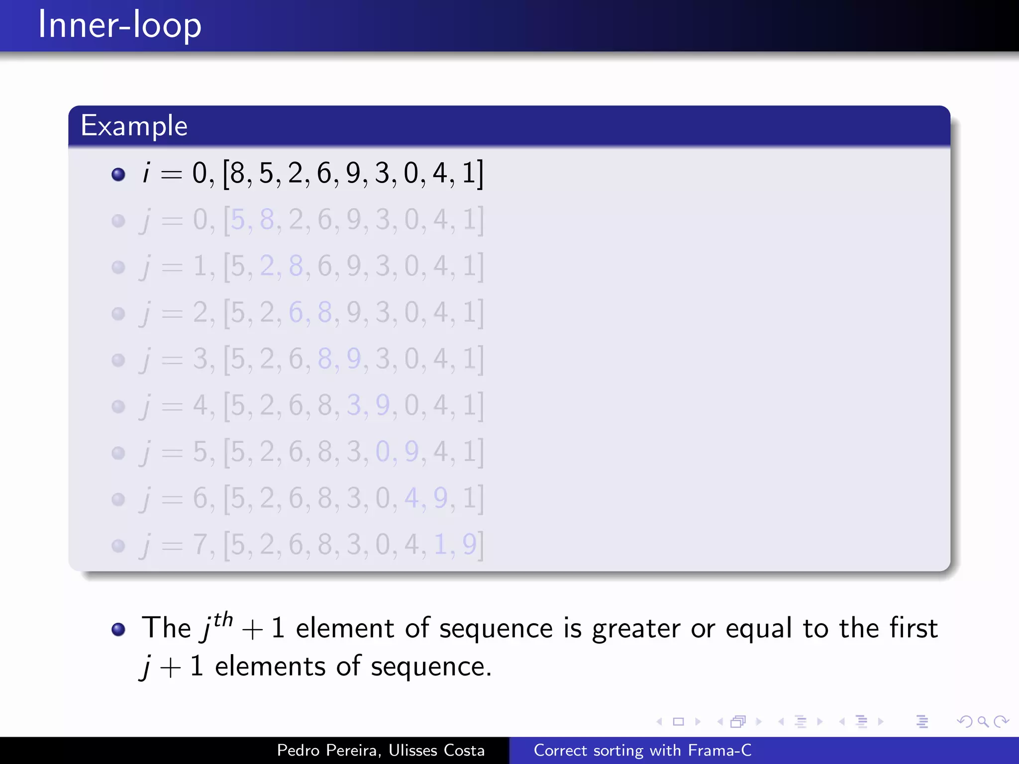 Inner-loop

  Example
      i = 0, [8, 5, 2, 6, 9, 3, 0, 4, 1]
      j = 0, [5, 8, 2, 6, 9, 3, 0, 4, 1]
      j = 1, [5, 2, 8, 6, 9, 3, 0, 4, 1]
      j = 2, [5, 2, 6, 8, 9, 3, 0, 4, 1]
      j = 3, [5, 2, 6, 8, 9, 3, 0, 4, 1]
      j = 4, [5, 2, 6, 8, 3, 9, 0, 4, 1]
      j = 5, [5, 2, 6, 8, 3, 0, 9, 4, 1]
      j = 6, [5, 2, 6, 8, 3, 0, 4, 9, 1]
      j = 7, [5, 2, 6, 8, 3, 0, 4, 1, 9]

      The j th + 1 element of sequence is greater or equal to the ﬁrst
      j + 1 elements of sequence.

                   Pedro Pereira, Ulisses Costa   Correct sorting with Frama-C
 