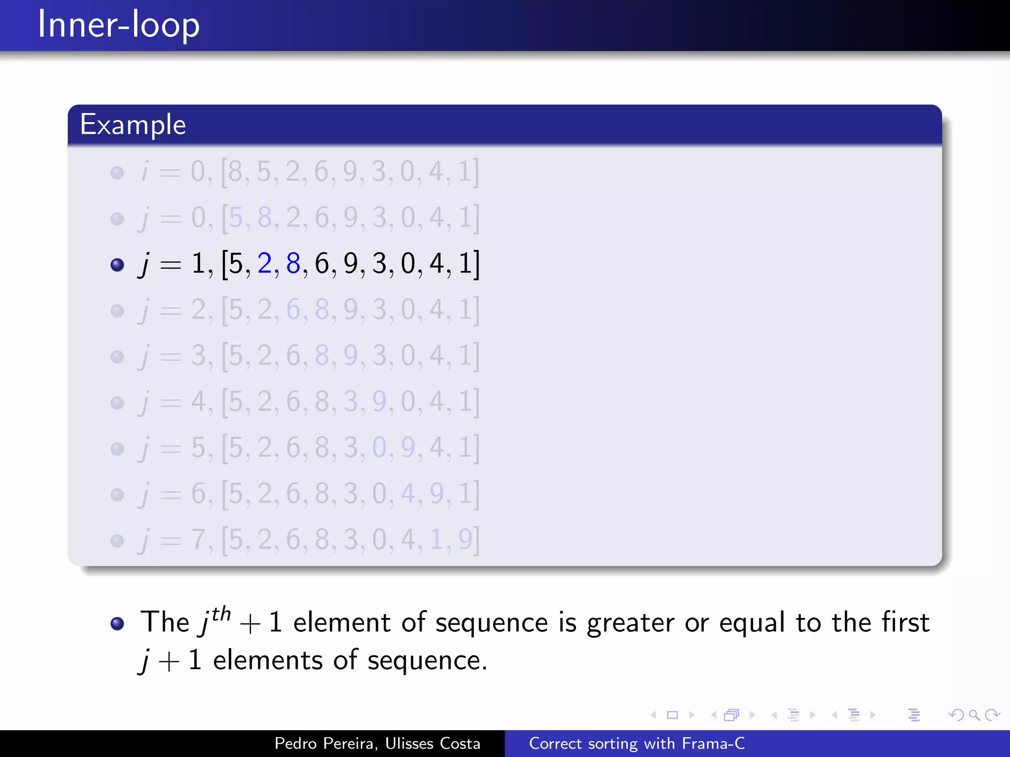 Inner-loop

  Example
      i = 0, [8, 5, 2, 6, 9, 3, 0, 4, 1]
      j = 0, [5, 8, 2, 6, 9, 3, 0, 4, 1]
      j = 1, [5, 2, 8, 6, 9, 3, 0, 4, 1]
      j = 2, [5, 2, 6, 8, 9, 3, 0, 4, 1]
      j = 3, [5, 2, 6, 8, 9, 3, 0, 4, 1]
      j = 4, [5, 2, 6, 8, 3, 9, 0, 4, 1]
      j = 5, [5, 2, 6, 8, 3, 0, 9, 4, 1]
      j = 6, [5, 2, 6, 8, 3, 0, 4, 9, 1]
      j = 7, [5, 2, 6, 8, 3, 0, 4, 1, 9]

      The j th + 1 element of sequence is greater or equal to the ﬁrst
      j + 1 elements of sequence.

                   Pedro Pereira, Ulisses Costa   Correct sorting with Frama-C
 