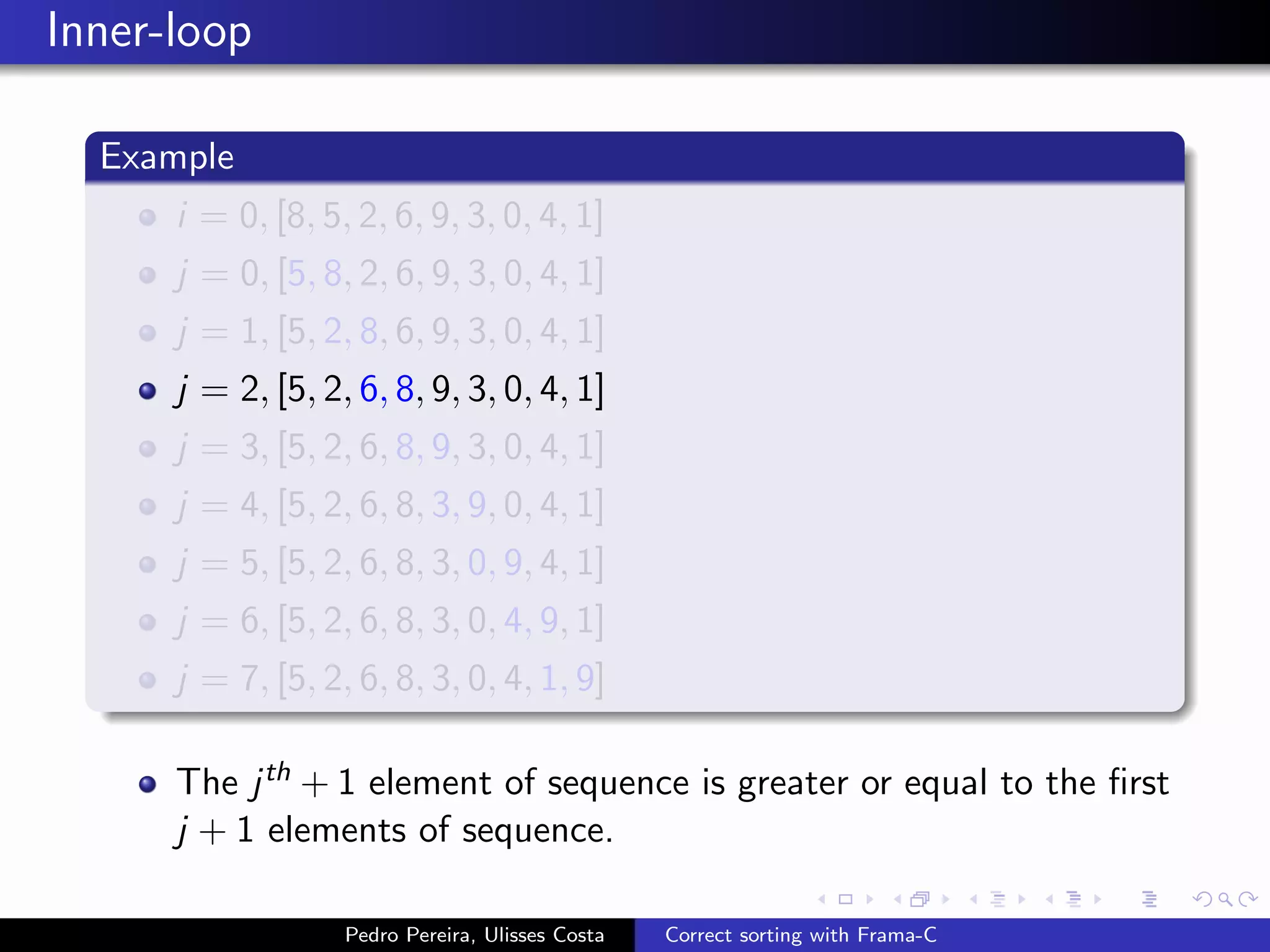 Inner-loop

  Example
      i = 0, [8, 5, 2, 6, 9, 3, 0, 4, 1]
      j = 0, [5, 8, 2, 6, 9, 3, 0, 4, 1]
      j = 1, [5, 2, 8, 6, 9, 3, 0, 4, 1]
      j = 2, [5, 2, 6, 8, 9, 3, 0, 4, 1]
      j = 3, [5, 2, 6, 8, 9, 3, 0, 4, 1]
      j = 4, [5, 2, 6, 8, 3, 9, 0, 4, 1]
      j = 5, [5, 2, 6, 8, 3, 0, 9, 4, 1]
      j = 6, [5, 2, 6, 8, 3, 0, 4, 9, 1]
      j = 7, [5, 2, 6, 8, 3, 0, 4, 1, 9]

      The j th + 1 element of sequence is greater or equal to the ﬁrst
      j + 1 elements of sequence.

                   Pedro Pereira, Ulisses Costa   Correct sorting with Frama-C
 