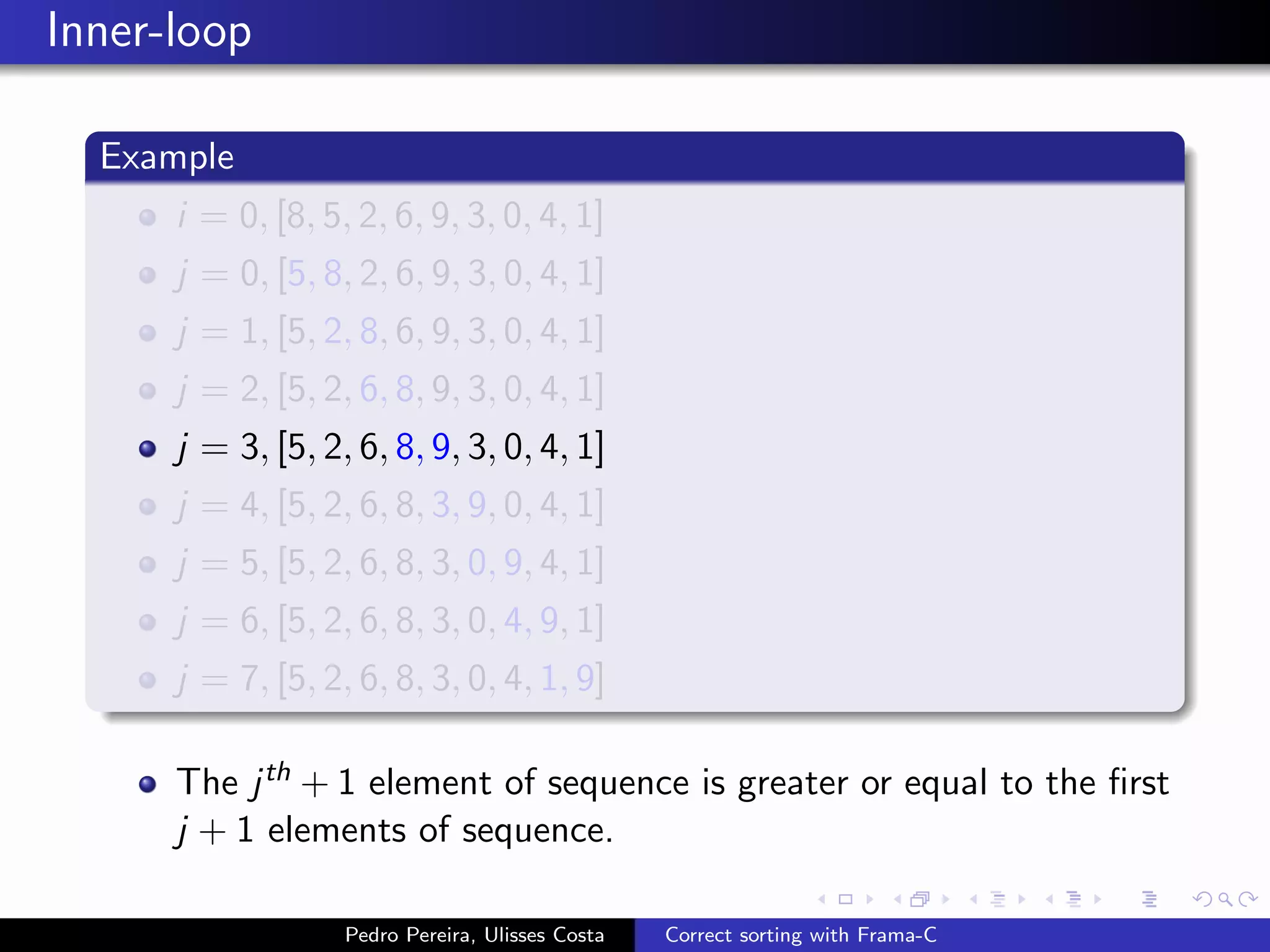 Inner-loop

  Example
      i = 0, [8, 5, 2, 6, 9, 3, 0, 4, 1]
      j = 0, [5, 8, 2, 6, 9, 3, 0, 4, 1]
      j = 1, [5, 2, 8, 6, 9, 3, 0, 4, 1]
      j = 2, [5, 2, 6, 8, 9, 3, 0, 4, 1]
      j = 3, [5, 2, 6, 8, 9, 3, 0, 4, 1]
      j = 4, [5, 2, 6, 8, 3, 9, 0, 4, 1]
      j = 5, [5, 2, 6, 8, 3, 0, 9, 4, 1]
      j = 6, [5, 2, 6, 8, 3, 0, 4, 9, 1]
      j = 7, [5, 2, 6, 8, 3, 0, 4, 1, 9]

      The j th + 1 element of sequence is greater or equal to the ﬁrst
      j + 1 elements of sequence.

                   Pedro Pereira, Ulisses Costa   Correct sorting with Frama-C
 