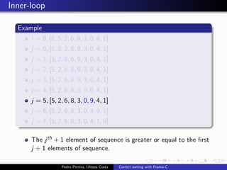 Inner-loop

  Example
      i = 0, [8, 5, 2, 6, 9, 3, 0, 4, 1]
      j = 0, [5, 8, 2, 6, 9, 3, 0, 4, 1]
      j = 1, [5, 2, 8, 6, 9, 3, 0, 4, 1]
      j = 2, [5, 2, 6, 8, 9, 3, 0, 4, 1]
      j = 3, [5, 2, 6, 8, 9, 3, 0, 4, 1]
      j = 4, [5, 2, 6, 8, 3, 9, 0, 4, 1]
      j = 5, [5, 2, 6, 8, 3, 0, 9, 4, 1]
      j = 6, [5, 2, 6, 8, 3, 0, 4, 9, 1]
      j = 7, [5, 2, 6, 8, 3, 0, 4, 1, 9]

      The j th + 1 element of sequence is greater or equal to the ﬁrst
      j + 1 elements of sequence.

                   Pedro Pereira, Ulisses Costa   Correct sorting with Frama-C
 