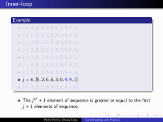Inner-loop

  Example
      i = 0, [8, 5, 2, 6, 9, 3, 0, 4, 1]
      j = 0, [5, 8, 2, 6, 9, 3, 0, 4, 1]
      j = 1, [5, 2, 8, 6, 9, 3, 0, 4, 1]
      j = 2, [5, 2, 6, 8, 9, 3, 0, 4, 1]
      j = 3, [5, 2, 6, 8, 9, 3, 0, 4, 1]
      j = 4, [5, 2, 6, 8, 3, 9, 0, 4, 1]
      j = 5, [5, 2, 6, 8, 3, 0, 9, 4, 1]
      j = 6, [5, 2, 6, 8, 3, 0, 4, 9, 1]
      j = 7, [5, 2, 6, 8, 3, 0, 4, 1, 9]

      The j th + 1 element of sequence is greater or equal to the ﬁrst
      j + 1 elements of sequence.

                   Pedro Pereira, Ulisses Costa   Correct sorting with Frama-C
 