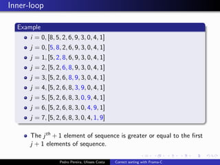 Inner-loop

  Example
      i = 0, [8, 5, 2, 6, 9, 3, 0, 4, 1]
      j = 0, [5, 8, 2, 6, 9, 3, 0, 4, 1]
      j = 1, [5, 2, 8, 6, 9, 3, 0, 4, 1]
      j = 2, [5, 2, 6, 8, 9, 3, 0, 4, 1]
      j = 3, [5, 2, 6, 8, 9, 3, 0, 4, 1]
      j = 4, [5, 2, 6, 8, 3, 9, 0, 4, 1]
      j = 5, [5, 2, 6, 8, 3, 0, 9, 4, 1]
      j = 6, [5, 2, 6, 8, 3, 0, 4, 9, 1]
      j = 7, [5, 2, 6, 8, 3, 0, 4, 1, 9]

      The j th + 1 element of sequence is greater or equal to the ﬁrst
      j + 1 elements of sequence.

                   Pedro Pereira, Ulisses Costa   Correct sorting with Frama-C
 