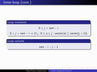 Inner-loop (cont.)




  Loop invariants

                                     0 ≤ j < tam − i
    0 < j < tam − i ⇒ (∀a : 0 ≤ a ≤ j : vector (a) ≤ vector (j + 1))

  Loop variants

                                     tam − i − j − 1




                    Pedro Pereira, Ulisses Costa   Correct sorting with Frama-C
 