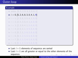 Outer-loop
  Example
     antes, [8, 5, 2, 6, 9, 3, 0, 4, 1]
     i = 0, [5, 2, 6, 8, 3, 0, 4, 1, 9]
     i = 1, [2, 5, 6, 3, 0, 4, 1, 8, 9]
     i = 2, [2, 5, 3, 0, 4, 1, 6, 8, 9]
     i = 3, [2, 3, 0, 4, 1, 5, 6, 8, 9]
     i = 4, [2, 0, 3, 1, 4, 5, 6, 8, 9]
     i = 5, [0, 2, 1, 3, 4, 5, 6, 8, 9]
     i = 6, [0, 1, 2, 3, 4, 5, 6, 8, 9]
     i = 7, [0, 1, 2, 3, 4, 5, 6, 8, 9]
     i = 8, [0, 1, 2, 3, 4, 5, 6, 8, 9]

     Last i + 1 elements of sequence are sorted
     Last i + 1 are all greater or equal to the other elements of the
     sequence.
                  Pedro Pereira, Ulisses Costa   Correct sorting with Frama-C
 