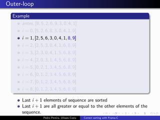 Outer-loop
  Example
     antes, [8, 5, 2, 6, 9, 3, 0, 4, 1]
     i = 0, [5, 2, 6, 8, 3, 0, 4, 1, 9]
     i = 1, [2, 5, 6, 3, 0, 4, 1, 8, 9]
     i = 2, [2, 5, 3, 0, 4, 1, 6, 8, 9]
     i = 3, [2, 3, 0, 4, 1, 5, 6, 8, 9]
     i = 4, [2, 0, 3, 1, 4, 5, 6, 8, 9]
     i = 5, [0, 2, 1, 3, 4, 5, 6, 8, 9]
     i = 6, [0, 1, 2, 3, 4, 5, 6, 8, 9]
     i = 7, [0, 1, 2, 3, 4, 5, 6, 8, 9]
     i = 8, [0, 1, 2, 3, 4, 5, 6, 8, 9]

     Last i + 1 elements of sequence are sorted
     Last i + 1 are all greater or equal to the other elements of the
     sequence.
                  Pedro Pereira, Ulisses Costa   Correct sorting with Frama-C
 