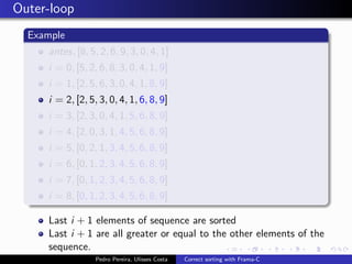 Outer-loop
  Example
     antes, [8, 5, 2, 6, 9, 3, 0, 4, 1]
     i = 0, [5, 2, 6, 8, 3, 0, 4, 1, 9]
     i = 1, [2, 5, 6, 3, 0, 4, 1, 8, 9]
     i = 2, [2, 5, 3, 0, 4, 1, 6, 8, 9]
     i = 3, [2, 3, 0, 4, 1, 5, 6, 8, 9]
     i = 4, [2, 0, 3, 1, 4, 5, 6, 8, 9]
     i = 5, [0, 2, 1, 3, 4, 5, 6, 8, 9]
     i = 6, [0, 1, 2, 3, 4, 5, 6, 8, 9]
     i = 7, [0, 1, 2, 3, 4, 5, 6, 8, 9]
     i = 8, [0, 1, 2, 3, 4, 5, 6, 8, 9]

     Last i + 1 elements of sequence are sorted
     Last i + 1 are all greater or equal to the other elements of the
     sequence.
                  Pedro Pereira, Ulisses Costa   Correct sorting with Frama-C
 