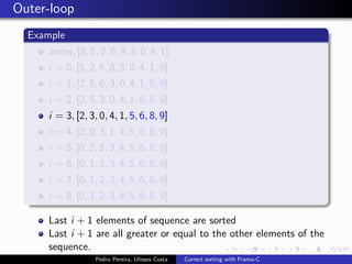 Outer-loop
  Example
     antes, [8, 5, 2, 6, 9, 3, 0, 4, 1]
     i = 0, [5, 2, 6, 8, 3, 0, 4, 1, 9]
     i = 1, [2, 5, 6, 3, 0, 4, 1, 8, 9]
     i = 2, [2, 5, 3, 0, 4, 1, 6, 8, 9]
     i = 3, [2, 3, 0, 4, 1, 5, 6, 8, 9]
     i = 4, [2, 0, 3, 1, 4, 5, 6, 8, 9]
     i = 5, [0, 2, 1, 3, 4, 5, 6, 8, 9]
     i = 6, [0, 1, 2, 3, 4, 5, 6, 8, 9]
     i = 7, [0, 1, 2, 3, 4, 5, 6, 8, 9]
     i = 8, [0, 1, 2, 3, 4, 5, 6, 8, 9]

     Last i + 1 elements of sequence are sorted
     Last i + 1 are all greater or equal to the other elements of the
     sequence.
                  Pedro Pereira, Ulisses Costa   Correct sorting with Frama-C
 
