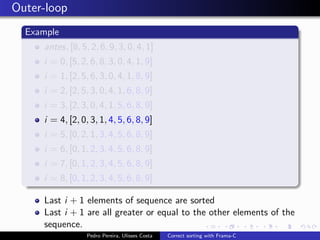 Outer-loop
  Example
     antes, [8, 5, 2, 6, 9, 3, 0, 4, 1]
     i = 0, [5, 2, 6, 8, 3, 0, 4, 1, 9]
     i = 1, [2, 5, 6, 3, 0, 4, 1, 8, 9]
     i = 2, [2, 5, 3, 0, 4, 1, 6, 8, 9]
     i = 3, [2, 3, 0, 4, 1, 5, 6, 8, 9]
     i = 4, [2, 0, 3, 1, 4, 5, 6, 8, 9]
     i = 5, [0, 2, 1, 3, 4, 5, 6, 8, 9]
     i = 6, [0, 1, 2, 3, 4, 5, 6, 8, 9]
     i = 7, [0, 1, 2, 3, 4, 5, 6, 8, 9]
     i = 8, [0, 1, 2, 3, 4, 5, 6, 8, 9]

     Last i + 1 elements of sequence are sorted
     Last i + 1 are all greater or equal to the other elements of the
     sequence.
                  Pedro Pereira, Ulisses Costa   Correct sorting with Frama-C
 