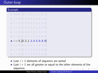 Outer-loop
  Example
     antes, [8, 5, 2, 6, 9, 3, 0, 4, 1]
     i = 0, [5, 2, 6, 8, 3, 0, 4, 1, 9]
     i = 1, [2, 5, 6, 3, 0, 4, 1, 8, 9]
     i = 2, [2, 5, 3, 0, 4, 1, 6, 8, 9]
     i = 3, [2, 3, 0, 4, 1, 5, 6, 8, 9]
     i = 4, [2, 0, 3, 1, 4, 5, 6, 8, 9]
     i = 5, [0, 2, 1, 3, 4, 5, 6, 8, 9]
     i = 6, [0, 1, 2, 3, 4, 5, 6, 8, 9]
     i = 7, [0, 1, 2, 3, 4, 5, 6, 8, 9]
     i = 8, [0, 1, 2, 3, 4, 5, 6, 8, 9]

     Last i + 1 elements of sequence are sorted
     Last i + 1 are all greater or equal to the other elements of the
     sequence.
                  Pedro Pereira, Ulisses Costa   Correct sorting with Frama-C
 