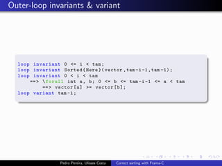 Outer-loop invariants & variant




  loop invariant 0 <= i < tam ;
  loop invariant Sorted { Here }( vector , tam -i -1 , tam -1) ;
  loop invariant 0 < i < tam
      == >  forall int a , b ; 0 <= b <= tam -i -1 <= a < tam
           == > vector [ a ] >= vector [ b ];
  loop variant tam - i ;




                 Pedro Pereira, Ulisses Costa   Correct sorting with Frama-C
 