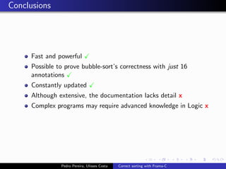 Conclusions




     Fast and powerful
     Possible to prove bubble-sort’s correctness with just 16
     annotations
     Constantly updated
     Although extensive, the documentation lacks detail x
     Complex programs may require advanced knowledge in Logic x




               Pedro Pereira, Ulisses Costa   Correct sorting with Frama-C
 