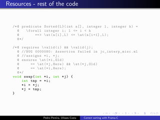 Resources - rest of the code


  /* @ predicate Sorted { L }( int a [] , integer l , integer h ) =
     @     forall integer i ; l <= i < h
     @         == >  at ( a [ i ] , L ) <=  at ( a [ i +1] , L ) ;
     @ */

  /* @ requires  valid ( i ) &&  valid ( j ) ;
     @ // BUG 0000080: Assertion failed in jc_int erp_misc . ml
     @ // assigns *i , * j ;
     @ ensures  at (* i , Old )
     @       ==  at (* j , Here ) &&  at (* j , Old )
     @       ==  at (* i , Here ) ;
     @ */
  void swap ( int *i , int * j ) {
        int tmp = * i ;
        *i = *j;
        * j = tmp ;
  }




                  Pedro Pereira, Ulisses Costa   Correct sorting with Frama-C
 