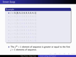 Inner-loop

  Example
      i = 0, [8, 5, 2, 6, 9, 3, 0, 4, 1]
      j = 0, [5, 8, 2, 6, 9, 3, 0, 4, 1]
      j = 1, [5, 2, 8, 6, 9, 3, 0, 4, 1]
      j = 2, [5, 2, 6, 8, 9, 3, 0, 4, 1]
      j = 3, [5, 2, 6, 8, 9, 3, 0, 4, 1]
      j = 4, [5, 2, 6, 8, 3, 9, 0, 4, 1]
      j = 5, [5, 2, 6, 8, 3, 0, 9, 4, 1]
      j = 6, [5, 2, 6, 8, 3, 0, 4, 9, 1]
      j = 7, [5, 2, 6, 8, 3, 0, 4, 1, 9]

      The j th + 1 element of sequence is greater or equal to the ﬁrst
      j + 1 elements of sequence.

                   Pedro Pereira, Ulisses Costa   Correct sorting with Frama-C
 