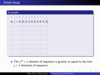 Inner-loop

  Example
      i = 0, [8, 5, 2, 6, 9, 3, 0, 4, 1]
      j = 0, [5, 8, 2, 6, 9, 3, 0, 4, 1]
      j = 1, [5, 2, 8, 6, 9, 3, 0, 4, 1]
      j = 2, [5, 2, 6, 8, 9, 3, 0, 4, 1]
      j = 3, [5, 2, 6, 8, 9, 3, 0, 4, 1]
      j = 4, [5, 2, 6, 8, 3, 9, 0, 4, 1]
      j = 5, [5, 2, 6, 8, 3, 0, 9, 4, 1]
      j = 6, [5, 2, 6, 8, 3, 0, 4, 9, 1]
      j = 7, [5, 2, 6, 8, 3, 0, 4, 1, 9]

      The j th + 1 element of sequence is greater or equal to the ﬁrst
      j + 1 elements of sequence.

                   Pedro Pereira, Ulisses Costa   Correct sorting with Frama-C
 