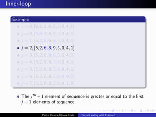 Inner-loop

  Example
      i = 0, [8, 5, 2, 6, 9, 3, 0, 4, 1]
      j = 0, [5, 8, 2, 6, 9, 3, 0, 4, 1]
      j = 1, [5, 2, 8, 6, 9, 3, 0, 4, 1]
      j = 2, [5, 2, 6, 8, 9, 3, 0, 4, 1]
      j = 3, [5, 2, 6, 8, 9, 3, 0, 4, 1]
      j = 4, [5, 2, 6, 8, 3, 9, 0, 4, 1]
      j = 5, [5, 2, 6, 8, 3, 0, 9, 4, 1]
      j = 6, [5, 2, 6, 8, 3, 0, 4, 9, 1]
      j = 7, [5, 2, 6, 8, 3, 0, 4, 1, 9]

      The j th + 1 element of sequence is greater or equal to the ﬁrst
      j + 1 elements of sequence.

                   Pedro Pereira, Ulisses Costa   Correct sorting with Frama-C
 