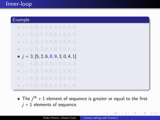 Inner-loop

  Example
      i = 0, [8, 5, 2, 6, 9, 3, 0, 4, 1]
      j = 0, [5, 8, 2, 6, 9, 3, 0, 4, 1]
      j = 1, [5, 2, 8, 6, 9, 3, 0, 4, 1]
      j = 2, [5, 2, 6, 8, 9, 3, 0, 4, 1]
      j = 3, [5, 2, 6, 8, 9, 3, 0, 4, 1]
      j = 4, [5, 2, 6, 8, 3, 9, 0, 4, 1]
      j = 5, [5, 2, 6, 8, 3, 0, 9, 4, 1]
      j = 6, [5, 2, 6, 8, 3, 0, 4, 9, 1]
      j = 7, [5, 2, 6, 8, 3, 0, 4, 1, 9]

      The j th + 1 element of sequence is greater or equal to the ﬁrst
      j + 1 elements of sequence.

                   Pedro Pereira, Ulisses Costa   Correct sorting with Frama-C
 