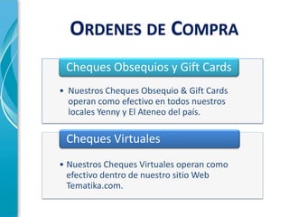 ORDENES DE COMPRA
 Cheques Obsequios y Gift Cards
• Nuestros Cheques Obsequio & Gift Cards
  operan como efectivo en todos nuestros
  locales Yenny y El Ateneo del país.

 Cheques Virtuales
• Nuestros Cheques Virtuales operan como
  efectivo dentro de nuestro sitio Web
  Tematika.com.
 